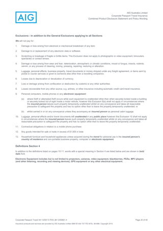 AIG Australia Limited
Corporate Passport Travel Insurance
Combined Product Disclosure Statement and Policy Wording
Corporate Passport Travel AH 12/007.5 PDS JM 12/00851.4 Page 20 of 45
Insurance products and services are provided by AIG Australia Limited ABN 93 004 727 753 AFSL 381686. Copyright 2014.
Exclusions - In addition to the General Exclusions applying to all Sections
We will not pay for:
1. Damage or loss arising from electrical or mechanical breakdown of any item.
2. Damage to or replacement of any electronic data or software.
3. Scratching or breakage of fragile or brittle items. This Exclusion does not apply to photographic or video equipment, binoculars,
spectacles or contact lenses.
4. Damage or loss arising from wear and tear, deterioration, atmospheric or climatic conditions, mould or fungus, insects, rodents,
vermin, or any process of cleaning, ironing, pressing, repairing, restoring or alteration.
5. Luggage, personal effects, business property, travel documents or money shipped under any freight agreement, or items sent by
postal or courier services or given to someone else other than a travelling companion.
6. Losses due to depreciation or devaluation of currency.
7. Loss or damage arising from confiscation or destruction by customs or any other authorities.
8. Losses recoverable from any other source, e.g. airlines, or other insurance including automatic credit card travel insurance.
9. Personal computers, mobile phones or any electronic equipment;
(a) where theft or attempted theft occurs while such equipment is unattended other than when securely locked inside a building
or securely locked out of sight inside a motor vehicle, however this Exclusion 9(a) shall not apply in circumstances where
the insured person leaves such property temporarily unattended whilst on any conveyance and takes all reasonable
precaution to safeguard the property and has no option other than to leave the property temporarily unattended; or
(b) whilst carried in or on any conveyance unless they accompany an insured person as personal cabin luggage.
10. Luggage, personal effects and/or travel documents left unattended in any public place however this Exclusion 10 shall not apply
in circumstances where the insured person leaves such property temporarily unattended whilst on any conveyance and takes all
reasonable precaution to safeguard the property and has no option other than to leave the property temporarily unattended.
11. Contractual obligations in relation to a mobile phone purchase.
12. Any goods intended for sale or trade in excess of $1,000 in total.
13. Household furniture and household appliances unless acquired during the travel for personal use in the insured person's
country of residence and non-portable business property, computer or electronic equipment.
Definitions Section 4
In addition to the definitions listed on pages 10-11, words with a special meaning in Section 4 are listed below and are shown in bold
italic font.
Electronic Equipment includes but is not limited to projectors, cameras, video equipment, blackberries, PDAs, MP3 players
(and other listening, recording and viewing devices), GPS equipment or any other electrical equipment.
 