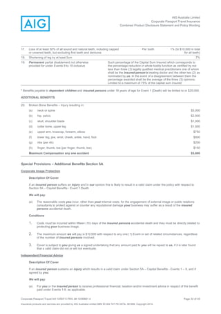AIG Australia Limited
Corporate Passport Travel Insurance
Combined Product Disclosure Statement and Policy Wording
Corporate Passport Travel AH 12/007.5 PDS JM 12/00851.4 Page 22 of 45
Insurance products and services are provided by AIG Australia Limited ABN 93 004 727 753 AFSL 381686. Copyright 2014.
17. Loss of at least 50% of all sound and natural teeth, including capped
or crowned teeth, but excluding first teeth and dentures
Per tooth 1% (to $10,000 in total
for all teeth)
18. Shortening of leg by at least 5cm 7%
19. Permanent partial disablement not otherwise
provided for under Events 9 to 18 inclusive
Such percentage of the Capital Sum Insured which corresponds to
the percentage reduction in whole bodily function as certified by not
less than three (3) legally qualified medical practitioners one of whom
shall be the insured person’s treating doctor and the other two (2) as
nominated by us. In the event of a disagreement between them the
percentage awarded shall be the average of the three (3) opinions.
Limited to a maximum of 75% of the capital sum insured
* Benefits payable to dependent children and insured persons under 18 years of age for Event 1 (Death) will be limited to or $20,000.
ADDITIONAL BENEFITS
20. Broken Bone Benefits – Injury resulting in:
(a) neck or spine $5,000
(b) hip, pelvis $2,500
(c) skull, shoulder blade $1,000
(d) collar bone, upper leg $1,000
(e) upper arm, kneecap, forearm, elbow $750
(f) lower leg, jaw, wrist, cheek, ankle, hand, foot $500
(g) ribs (per rib) $200
(h) finger, thumb, toe (per finger, thumb, toe) $150
Maximum Compensation any one accident $5,000
Special Provisions – Additional Benefits Section 5A
Corporate Image Protection
Description Of Cover
If an insured person suffers an injury and in our opinion this is likely to result in a valid claim under the policy with respect to
Section 5A – Capital Benefits - Event 1.Death
We will pay:
(a) The reasonable costs you incur, other than your internal costs, for the engagement of external image or public relations
consultants to protect against or counter any reputational damage your business may suffer as a result of the insured
persons accidental death.
Conditions
1. Costs must be incurred within fifteen (15) days of the insured persons accidental death and they must be directly related to
protecting your business image.
2. The maximum amount we will pay is $10,000 with respect to any one (1) Event or set of related circumstances, regardless
of the number of insured persons involved.
3. Cover is subject to you giving us a signed undertaking that any amount paid to you will be repaid to us, if it is later found
that a valid claim did not or will not eventuate.
Independent Financial Advice
Description Of Cover
If an insured person sustains an injury which results in a valid claim under Section 5A – Capital Benefits - Events 1 – 9, and if
agreed by you,
We will pay:
(a) For you or the insured person to receive professional financial, taxation and/or investment advice in respect of the benefit
paid under Events 1-9, as applicable.
 