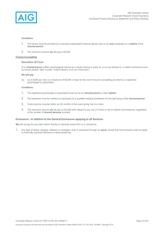 AIG Australia Limited
Corporate Passport Travel Insurance
Combined Product Disclosure Statement and Policy Wording
Corporate Passport Travel AH 12/007.5 PDS JM 12/00851.4 Page 23 of 45
Insurance products and services are provided by AIG Australia Limited ABN 93 004 727 753 AFSL 381686. Copyright 2014.
Conditions
1. The advice must be provided by a licensed independent financial advisor who is not your employee or a relative of the
insured person .
2. The maximum amount we will pay is $5,000.
Trauma Counselling
Description Of Cover
If an insured person suffers psychological trauma as a result of being a victim of, or an eye witness to, a violent criminal act such
as sexual assault, rape, murder, violent robbery or an act of terrorism,
We will pay:
(a) Up to $250 per visit, to a maximum of $5,000 in total, for the cost of trauma counselling provided by a registered
psychologist or psychiatrist.
Conditions
1. The registered psychologist or psychiatrist must not be an insured person or their relative.
2. The treatment must be certified as necessary by a qualified medical practitioner for the well being of the insured person.
3. Costs must be incurred within six (6) months of the event giving rise to a claim.
4. The maximum amount we will pay is $10,000 with respect to any one (1) Event or set of related circumstances, regardless
of the number of insured persons involved.
Exclusions - In addition to the General Exclusions applying to all Sections
We will not pay for any claim which directly or indirectly arises from or is caused by:
1. Any type of illness, disease, infection or contagion, even if contracted through an injury, except that this Exclusion shall not apply
to medically acquired infections or blood poisoning.
 