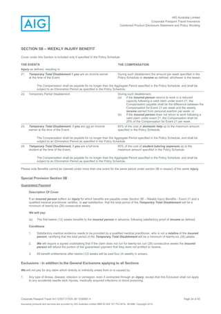 AIG Australia Limited
Corporate Passport Travel Insurance
Combined Product Disclosure Statement and Policy Wording
Corporate Passport Travel AH 12/007.5 PDS JM 12/00851.4 Page 24 of 45
Insurance products and services are provided by AIG Australia Limited ABN 93 004 727 753 AFSL 381686. Copyright 2014.
SECTION 5B – WEEKLY INJURY BENEFIT
Cover under this Section is included only if specified in the Policy Schedule.
THE EVENTS THE COMPENSATION
Injury as defined, resulting in:
21. Temporary Total Disablement if you are an income earner
at the time of the Event
During such disablement the amount per week specified in the
Policy Schedule or income as defined, whichever is the lesser.
The Compensation shall be payable for no longer than the Aggregate Period specified in the Policy Schedule, and shall be
subject to an Elimination Period as specified in the Policy Schedule.
22. Temporary Partial Disablement During such disablement:
(a) if the insured person returns to work in a reduced
capacity following a valid claim under event 21, the
Compensation payable shall be the difference between the
Compensation for Event 21 per week and the weekly
income earned from personal exertion per week; or
(b) if the insured person does not return to work following a
valid claim under event 21, the Compensation shall be
25% of the Compensation for Event 21 per week.
23. Temporary Total Disablement, if you are not an Income
earner at the time of the Event.
85% of the cost of domestic help up to the maximum amount
specified in the Policy Schedule.
The Compensation shall be payable for no longer than the Aggregate Period specified in the Policy Schedule, and shall be
subject to an Elimination Period as specified in the Policy Schedule.
24. Temporary Total Disablement, if you are a full-time
student at the time of the Event.
85% of the cost of student tutoring expenses up to the
maximum amount specified in the Policy Schedule.
The Compensation shall be payable for no longer than the Aggregate Period specified in the Policy Schedule, and shall be
subject to an Elimination Period as specified in the Policy Schedule.
Please note Benefits cannot be claimed under more than one event for the same period under section 5B in respect of the same injury.
Special Provision Section 5B
Guaranteed Payment
Description Of Cover
If an insured person suffers an injury for which benefits are payable under Section 5B – Weekly Injury Beneftis - Event 21.and a
qualified medical practitioner certifies, to our satisfaction, that the total period of the Temporary Total Disablement will be a
minimum of twenty-six (26) consecutive weeks
We will pay:
(a) The first twelve (12) weeks benefits to the insured person in advance, following satisfactory proof of income as defined.
Conditions
1. Satisfactory medical evidence needs to be provided by a qualified medical practitioner, who is not a relative of the insured
person, certifying that the total period of the Temporary Total Disablement will be a minimum of twenty-six (26) weeks.
2. We will require a signed undertaking that if the claim does not run for twenty-six con (26) consecutive weeks the insured
person will refund the portion of the guaranteed payment that they were not entitled to receive.
3. All benefit entitlements after twelve (12) weeks will be paid four (4) weekly in arrears.
Exclusions - In addition to the General Exclusions applying to all Sections
We will not pay for any claim which directly or indirectly arises from or is caused by:
1. Any type of illness, disease, infection or contagion, even if contracted through an injury, except that this Exclusion shall not apply
to any accidental needle stick injuries, medically acquired infections or blood poisoning.
 