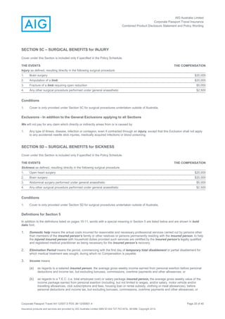 AIG Australia Limited
Corporate Passport Travel Insurance
Combined Product Disclosure Statement and Policy Wording
Corporate Passport Travel AH 12/007.5 PDS JM 12/00851.4 Page 25 of 45
Insurance products and services are provided by AIG Australia Limited ABN 93 004 727 753 AFSL 381686. Copyright 2014.
SECTION 5C – SURGICAL BENEFITS for INJURY
Cover under this Section is included only if specified in the Policy Schedule.
THE EVENTS THE COMPENSATION
Injury as defined, resulting directly in the following surgical procedure:
1. Brain surgery $20,000
2. Amputation of a limb $20,000
3. Fracture of a limb requiring open reduction $5,000
4. Any other surgical procedure performed under general anaesthetic $2,500
Conditions
1. Cover is only provided under Section 5C for surgical procedures undertaken outside of Australia.
Exclusions - In addition to the General Exclusions applying to all Sections
We will not pay for any claim which directly or indirectly arises from or is caused by:
1. Any type of illness, disease, infection or contagion, even if contracted through an injury, except that this Exclusion shall not apply
to any accidental needle stick injuries, medically acquired infections or blood poisoning.
SECTION 5D – SURGICAL BENEFITS for SICKNESS
Cover under this Section is included only if specified in the Policy Schedule.
THE EVENTS THE COMPENSATION
Sickness as defined, resulting directly in the following surgical procedure:
1. Open heart surgery $20,000
2. Brain surgery $20,000
3. Abdominal surgery performed under general anaesthetic $5,000
4. Any other surgical procedure performed under general anaesthetic $2,500
Conditions
1. Cover is only provided under Section 5D for surgical procedures undertaken outside of Australia.
Definitions for Section 5
In addition to the definitions listed on pages 10-11, words with a special meaning in Section 5 are listed below and are shown in bold
italic font.
1. Domestic help means the actual costs incurred for reasonable and necessary professional services carried out by persons other
than members of the insured person’s family or other relatives or persons permanently residing with the insured person, to help
the injured insured person with household duties provided such services are certified by the insured person’s legally qualified
and registered medical practitioner as being necessary for the insured person’s recovery.
2. Elimination Period means the period, commencing with the first day of temporary total disablement or partial disablement for
which medical treatment was sought, during which no Compensation is payable.
3. Income means
(a) as regards to a salaried insured person, the average gross weekly income earned from personal exertion before personal
deductions and income tax, but excluding bonuses, commissions, overtime payments and other allowances; or
(b) as regards to a T.E.C. (i.e. total employee cost) or salary package insured person, the average gross weekly value of the
income package earned from personal exertion (including, but not limited to wages, and/or salary, motor vehicle and/or
travelling allowances, club subscriptions and fees, housing loan or rental subsidy, clothing or meal allowances), before
personal deductions and income tax, but excluding bonuses, commissions, overtime payments and other allowances; or
 