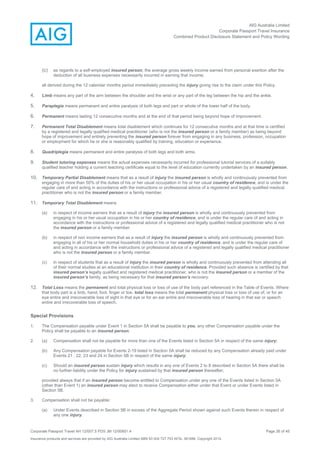 AIG Australia Limited
Corporate Passport Travel Insurance
Combined Product Disclosure Statement and Policy Wording
Corporate Passport Travel AH 12/007.5 PDS JM 12/00851.4 Page 26 of 45
Insurance products and services are provided by AIG Australia Limited ABN 93 004 727 753 AFSL 381686. Copyright 2014.
(c) as regards to a self-employed insured person, the average gross weekly income earned from personal exertion after the
deduction of all business expenses necessarily incurred in earning that income;
all derived during the 12 calendar months period immediately preceding the injury giving rise to the claim under this Policy.
4. Limb means any part of the arm between the shoulder and the wrist or any part of the leg between the hip and the ankle.
5. Paraplegia means permanent and entire paralysis of both legs and part or whole of the lower half of the body.
6. Permanent means lasting 12 consecutive months and at the end of that period being beyond hope of improvement.
7. Permanent Total Disablement means total disablement which continues for 12 consecutive months and at that time is certified
by a registered and legally qualified medical practitioner (who is not the insured person or a family member) as being beyond
hope of improvement and entirely preventing the insured person forever from engaging in any business, profession, occupation
or employment for which he or she is reasonably qualified by training, education or experience.
8. Quadriplegia means permanent and entire paralysis of both legs and both arms.
9. Student tutoring expenses means the actual expenses necessarily incurred for professional tutorial services of a suitably
qualified teacher holding a current teaching certificate equal to the level of education currently undertaken by an insured person.
10. Temporary Partial Disablement means that as a result of injury the insured person is wholly and continuously prevented from
engaging in more than 50% of the duties of his or her usual occupation in his or her usual country of residence, and is under the
regular care of and acting in accordance with the instructions or professional advice of a registered and legally qualified medical
practitioner who is not the insured person or a family member.
11. Temporary Total Disablement means
(a) in respect of income earners that as a result of injury the insured person is wholly and continuously prevented from
engaging in his or her usual occupation in his or her country of residence, and is under the regular care of and acting in
accordance with the instructions or professional advice of a registered and legally qualified medical practitioner who is not
the insured person or a family member.
(b) in respect of non income earners that as a result of injury the insured person is wholly and continuously prevented from
engaging in all of his or her normal household duties in his or her country of residence, and is under the regular care of
and acting in accordance with the instructions or professional advice of a registered and legally qualified medical practitioner
who is not the insured person or a family member.
(c) in respect of students that as a result of injury the insured person is wholly and continuously prevented from attending all
of their normal studies at an educational institution in their country of residence. Provided such absence is certified by that
insured person’s legally qualified and registered medical practitioner, who is not the insured person or a member of the
insured person’s family, as being necessary for that insured person’s recovery.
12. Total Loss means the permanent and total physical loss or loss of use of the body part referenced in the Table of Events. Where
that body part is a limb, hand, foot, finger or toe, total loss means the total permanent physical loss or loss of use of, or for an
eye entire and irrecoverable loss of sight in that eye or for an ear entire and irrecoverable loss of hearing in that ear or speech
entire and irrecoverable loss of speech.
Special Provisions
1. The Compensation payable under Event 1 in Section 5A shall be payable to you, any other Compensation payable under the
Policy shall be payable to an insured person.
2. (a) Compensation shall not be payable for more than one of the Events listed in Section 5A in respect of the same injury;
(b) Any Compensation payable for Events 2-19 listed in Section 5A shall be reduced by any Compensation already paid under
Events 21 , 22, 23 and 24 in Section 5B in respect of the same injury;
(c) Should an insured person sustain injury which results in any one of Events 2 to 8 described in Section 5A there shall be
no further liability under the Policy for injury sustained by that insured person thereafter;
provided always that if an insured person become entitled to Compensation under any one of the Events listed in Section 5A
(other than Event 1) an insured person may elect to receive Compensation either under that Event or under Events listed in
Section 5B.
3. Compensation shall not be payable:
(a) Under Events described in Section 5B in excess of the Aggregate Period shown against such Events therein in respect of
any one injury.
 