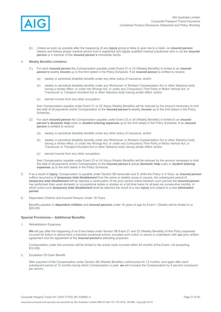 AIG Australia Limited
Corporate Passport Travel Insurance
Combined Product Disclosure Statement and Policy Wording
Corporate Passport Travel AH 12/007.5 PDS JM 12/00851.4 Page 27 of 45
Insurance products and services are provided by AIG Australia Limited ABN 93 004 727 753 AFSL 381686. Copyright 2014.
(b) Unless as soon as possible after the happening of any injury giving or likely to give rise to a claim, an insured person
obtains and follows proper medical advice from a registered and legally qualified medical practitioner who is not the insured
person or a member of the insured person’s immediate family.
4. Weekly Benefits Limitation
(1) For each insured person the Compensation payable under Event 21 or 22 (Weekly Benefits) is limited to an insured
person’s weekly income up to the limit stated in the Policy Schedule. If an insured person is entitled to receive:
(a) weekly or periodical disability benefits under any other policy of insurance; and/or
(b) weekly or periodical disability benefits under any Workcover or Workers Compensation Act or other Statutory body
having a similar effect, or under the Wrongs Act, or under any Compulsory Third Party or Motor Vehicle Act, or
Transcover or Transport Accident Act or other Statutory body having similar effect; and/or
(c) earned income from any other occupation;
then Compensation payable under Event 21 or 22 (Injury Weekly Benefits) will be reduced by the amount necessary to limit
the total of all payments and/or Compensation to the insured person’s weekly income up to the limit stated in the Policy
Schedule,.
(2) For each insured person the Compensation payable under Event 23 or 24 (Weekly Benefits) is limited to an insured
person’s domestic help costs or student tutoring expenses up to the limit stated in the Policy Schedule. If an insured
person is entitled to receive:
(a) weekly or periodical disability benefits under any other policy of insurance; and/or
(b) weekly or periodical disability benefits under any Workcover or Workers Compensation Act or other Statutory body
having a similar effect, or under the Wrongs Act, or under any Compulsory Third Party or Motor Vehicle Act, or
Transcover or Transport Accident Act or other Statutory body having similar effect; and/or
(c) earned income from any other occupation;
then Compensation payable under Event 23 or 24 (Injury Weekly Benefits) will be reduced by the amount necessary to limit
the total of all payments and/or Compensation to the insured person’s actual domestic help costs or student tutoring
expenses up to the limit stated in the Policy Schedule.
5. If as a result of injury, Compensation is payable under Section 5B hereunder and if, while the Policy is in force, an insured person
suffers recurrence of temporary total disablement from the same or related cause or causes, the subsequent period of
temporary total disablement will be deemed a continuation of the prior period unless between such periods the insured person
has performed their usual domestic or occupational duties or studies on a full-time basis for at least six consecutive months, in
which event such temporary total disablement shall be deemed the result of a new injury and subject to a new elimination
period.
6. Dependant Children and Insured Persons Under 18 Years
Benefits payable to dependant children and insured persons under 18 years of age for Event 1 (Death) will be limited to or
$20,000.
Special Provisions – Additional Benefits
1. Rehabilitation Expenses
We will pay after the happening of an Event listed under Section 5B Event 21 and 22 (Weekly Benefits) of this Policy expenses
incurred for tuition or advice from a licensed vocational school, provided such tuition or advice is undertaken with our prior written
agreement and the agreement of the insured person’s attending physician.
Compensation under this provision will be limited to the actual costs incurred within 24 months of the Event, not exceeding
$10,000.
2. Escalation Of Claim Benefit
After payment of the Compensation under Section 5B (Weekly Benefits) continuously for 12 months, and again after each
subsequent period of 12 months during which Compensation is paid, we will increase the Compensation by 5 percent compound
per annum.
 