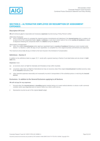AIG Australia Limited
Corporate Passport Travel Insurance
Combined Product Disclosure Statement and Policy Wording
Corporate Passport Travel AH 12/007.5 PDS JM 12/00851.4 Page 28 of 45
Insurance products and services are provided by AIG Australia Limited ABN 93 004 727 753 AFSL 381686. Copyright 2014.
SECTION 6 – ALTERNATIVE EMPLOYEE OR RESUMPTION OF ASSIGNMENT
EXPENSES
Description Of Cover
We will reimburse you for reasonable and necessary expenses incurred during a Policy Period to either:
(Alternative Employee)
(a) send a substitute person to complete the original business commitments and objectives of an insured person who is unable to do
so due to his or her unexpected death, injury or sickness, or who has to return early to his or her country of residence or place
of departure following the unexpected death of a relative during the travel; or
(Resumption of Assignment)
(b) return the original insured person whom we have repatriated back to country of residence following an event covered under
Section 1 or Section 3, within 90 days of such repatriation, to complete his or her original business commitments and objectives.
The maximum amount we will pay is limited to the Sum Insured in the Schedule of Compensation.
Definitions – Section 6
In addition to the definitions listed on pages 10-11, words with a special meaning in Section 6 are listed below and are shown in bold
italic font.
Expenses mean:
(a) an economy return air flight for Interstate and Intrastate air trips within Australia;
(b) a business class return air flight for International air trips (or economy class if the original insured person travelled economy class
at the insured’s instruction); and
(c) other essential expenses reasonably and necessarily incurred in transportation of the substitute person or returning the insured
person.
Exclusions - In addition to the General Exclusions applying to all Sections
We will not pay for any expenses:
1. Incurred when the insured person is travelling against medical advice or to seek medical attention or advice or with a terminal
condition which was diagnosed prior to travel or when he or she is unfit to do so.
2. Necessarily incurred as part of the original travel budget.
 