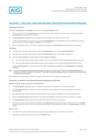 AIG Australia Limited
Corporate Passport Travel Insurance
Combined Product Disclosure Statement and Policy Wording
Corporate Passport Travel AH 12/007.5 PDS JM 12/00851.4 Page 29 of 45
Insurance products and services are provided by AIG Australia Limited ABN 93 004 727 753 AFSL 381686. Copyright 2014.
SECTION 7 – POLITICAL RISK AND NATURAL DISASTER EVACUATION EXPENSES
Description Of Cover
If whilst an insured person is travelling outside his or her country of residence and:
1. officials in the country the insured person is in recommend that certain categories of persons, which categories include the
insured person, should leave that country; or
2. the insured person is expelled from or declared persona non grata in the country he or she is in; or
3. a major natural disaster has occurred in the country the insured person is in necessitating his or her immediate evacuation in
order to avoid risk of personal injury or sickness to him or herself; or
4. there is a wholesale seizure, confiscation or expropriation of your or the insured person’s property, plant or equipment.
We will pay:
(a) up to the cost of a business class air fare to return the insured person to his or her country of residence; or
(b) up to the cost of a business class air fare to return the insured person to the nearest place of safety; and
(c) where the insured person is unable to return to their country of residence:
(i) the reasonable costs of accommodation actually incurred, up to a maximum of five hundred dollars ($500) per day and;
(ii) the reasonable additional costs actually incurred, up to a maximum of one hundred and fifty dollars ($150) per day ,
for each insured person for a maximum period of 21 days. This benefit is not payable in the insured person’s country of
residence.
Note: If an insured person needs to leave the country he or she is in, Travel Guard
TM
must be contacted beforehand to
confirm cover. Where possible Travel Guard
TM
will make the travel arrangements and in all cases we will decide where
to send the insured person.
The maximum amount we will pay is limited by the specified Sum Insured in the Schedule of Compensation.
Exclusions - In addition to the General Exclusions applying to all Sections
We will not pay for losses arising from or attributable to:
1. The insured person violating the laws or regulations of the country from which he or she is to be evacuated.
2. The insured person failing to produce or maintain immigration, work, residence or similar visas, permits or other similar
documentation.
3. Any debt, insolvency, commercial failure, the repossession of any property by a titleholder or any other financial cause.
4. Your or the insured person’s failure to honour any contractual obligations or bond or to obey any conditions in a licence.
5. The insured person being a national of the country from which he or she is to be evacuated.
6. The political unrest or natural disaster that resulted in the insured person’s evacuation being in existence prior to the insured
person entering the country or its occurrence being foreseeable to a reasonable person before the insured person entered the
country.
We will not pay:
7. In respect of the costs of accommodation for a period in excess of twenty-one (21) days for any one event.
8. Expenses necessarily incurred as part of the original travel budget.
 