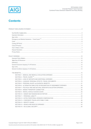 AIG Australia Limited
Corporate Passport Travel Insurance
Combined Product Disclosure Statement and Policy Wording
Corporate Passport Travel AH 12/007.5 PDS JM 12/00851.4 Page 3 of 45
Insurance products and services are provided by AIG Australia Limited ABN 93 004 727 753 AFSL 381686. Copyright 2014.
Contents
PRODUCT DISCLOSURE STATEMENT..................................................................................................................................................... 4
Key Benefits of your policy ................................................................................................................................................................. 4
Important Information .......................................................................................................................................................................... 5
Age Limits............................................................................................................................................................................................ 6
Emergency and Medical Assistance – Travel Guard
TM
...................................................................................................................... 6
Costs ................................................................................................................................................................................................... 6
Cooling Off Period............................................................................................................................................................................... 7
Code Of Practice................................................................................................................................................................................. 7
How to Make a Claim .......................................................................................................................................................................... 7
Dispute Resolution .............................................................................................................................................................................. 7
Privacy Notice ..................................................................................................................................................................................... 8
POLICY WORDING.................................................................................................................................................................................... 10
Important Policy Matters.................................................................................................................................................................... 10
Your Duty Of Disclosure ................................................................................................................................................................... 10
Definitions.......................................................................................................................................................................................... 10
General Exclusions Applying To All Sections ................................................................................................................................... 12
Age Limits.......................................................................................................................................................................................... 12
General Conditions Applying To All Sections.................................................................................................................................... 12
THE BENEFITS................................................................................................................................................................................. 14
SECTION 1 – MEDICAL AND MEDICAL EVACUATION EXPENSES ................................................................................... 14
SECTION 2 – TRAVEL GUARD
TM
.......................................................................................................................................... 16
SECTION 3 – LOSS OF DEPOSITS AND ADDITIONAL EXPENSES ................................................................................... 17
SECTION 4 – LUGGAGE, PERSONAL EFFECTS, TRAVEL DOCUMENTS......................................................................... 19
SECTION 5 – PERSONAL INJURY and SURGICAL BENEFITS ........................................................................................... 21
SECTION 6 – ALTERNATIVE EMPLOYEE OR RESUMPTION OF ASSIGNMENT EXPENSES.......................................... 28
SECTION 7 – POLITICAL RISK AND NATURAL DISASTER EVACUATION EXPENSES.................................................... 29
SECTION 8 – MISSED TRANSPORT CONNECTION............................................................................................................ 30
SECTION 9 – RENTAL VEHICLE EXCESS COVER.............................................................................................................. 30
SECTION 10 – KIDNAP AND RANSOM AND EXTORTION .................................................................................................. 31
SECTION 11 – PERSONAL LIABILITY................................................................................................................................... 36
SECTION 12 – EXTRA TERRITORIAL WORKERS COMPENSATION ................................................................................. 37
SECTION 13 – CORPORATE TRAVELLER’S FAMILY CARE............................................................................................... 38
SECTION 14 – IDENTITY GUARD ......................................................................................................................................... 40
SECTION 15 – SEARCH AND RESCUE EXPENSES............................................................................................................ 43
SECTION 16 – AIG GLOBAL SECURITY............................................................................................................................... 44
 