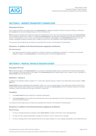 AIG Australia Limited
Corporate Passport Travel Insurance
Combined Product Disclosure Statement and Policy Wording
Corporate Passport Travel AH 12/007.5 PDS JM 12/00851.4 Page 30 of 45
Insurance products and services are provided by AIG Australia Limited ABN 93 004 727 753 AFSL 381686. Copyright 2014.
SECTION 8 – MISSED TRANSPORT CONNECTION
Description Of Cover
Cover under this Section only applies where the insured person is officially scheduled to attend a business meeting or conference
during travel which cannot be delayed because of his or her late arrival.
We will pay the reasonable extra expenses actually and necessarily incurred, net of any recoveries which you or the insured person
may be entitled to receive from a carrier, to enable the insured person to use alternative scheduled public transport services to arrive
at his or her destination on time, if due to any unforeseen circumstances outside your or the insured person's control, he or she
misses a scheduled transport connection and is unable to arrive at his or her destination at the original scheduled time.
The maximum amount we will pay is limited by the specified Sum Insured in the Schedule of Compensation.
Exclusions - In addition to the General Exclusions applying to all Sections
We will not pay for:
1. Any missed transport connection arising from a personal, business or employment commitment, or a financial or contractual
obligation of you or the insured person or of any other person on whom the travel depends.
SECTION 9 – RENTAL VEHICLE EXCESS COVER
Description Of Cover
We will reimburse you or the insured person for any excess or deductible payable under a comprehensive motor insurance against
loss or damage to the rental vehicle in which you or the insured person become legally liable to pay in respect of loss or damage to a
rental vehicle during the rental period.
Definitions – Section 9
In addition to the definitions listed on pages 10-11, words with a special meaning in Section 9 are listed below and are shown in bold
italic font.
Rental Vehicle means a passenger class hatchback, sedan, van, mini van, station wagon or four-wheel-drive rented or hired from a
licensed motor vehicle rental company for the sole purpose of carrying the insured person and their travelling companions on public
roadways. It shall not include any other type of vehicle or vehicle use.
Conditions
1. The rental vehicle must be rented from a licensed rental agency.
2. The insured person must comply with all requirements of the rental organisation under the rental agreement and of the insurer
under such rental insurance.
The maximum amount we will pay is limited by the specified Sum Insured in the Schedule of Compensation.
Exclusions- In addition to the General Exclusions applying to all Sections
We will not pay:
1. For loss or damage arising from operation of the rental vehicle in violation of the terms of the rental agreement.
2. For wear and tear, gradual deterioration, damage from insects or vermin, inherent vice or damage.
3. For loss or damage which occurs beyond the limits of any public roadway or on any roadway inaccessible to two-wheel-drive cars.
 