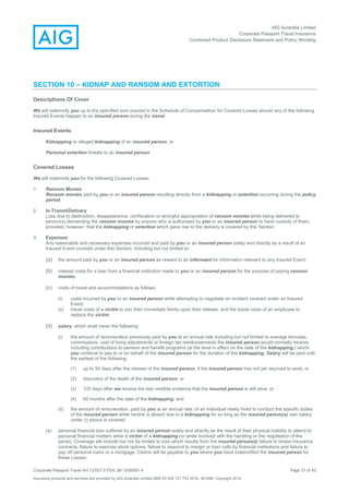 AIG Australia Limited
Corporate Passport Travel Insurance
Combined Product Disclosure Statement and Policy Wording
Corporate Passport Travel AH 12/007.5 PDS JM 12/00851.4 Page 31 of 45
Insurance products and services are provided by AIG Australia Limited ABN 93 004 727 753 AFSL 381686. Copyright 2014.
SECTION 10 – KIDNAP AND RANSOM AND EXTORTION
Descriptions Of Cover
We will indemnify you up to the specified sum insured in the Schedule of Compensation for Covered Losses should any of the following
Insured Events happen to an insured person during the travel:
Insured Events
Kidnapping or alleged kidnapping of an insured person; or
Personal extortion threats to an insured person
Covered Losses
We will indemnify you for the following Covered Losses:
1. Ransom Monies
Ransom monies paid by you or an insured person resulting directly from a kidnapping or extortion occurring during the policy
period.
2. In-Transit/Delivery
Loss due to destruction, disappearance, confiscation or wrongful appropriation of ransom monies while being delivered to
person(s) demanding the ransom monies by anyone who is authorised by you or an insured person to have custody of them,
provided, however, that the kidnapping or extortion which gave rise to the delivery is covered by this Section.
3. Expenses
Any reasonable and necessary expenses incurred and paid by you or an insured person solely and directly as a result of an
Insured Event covered under this Section, including but not limited to:
(a) the amount paid by you or an insured person as reward to an informant for information relevant to any Insured Event;
(b) interest costs for a loan from a financial institution made to you or an insured person for the purpose of paying ransom
monies;
(c) costs of travel and accommodations as follows:
(i) costs incurred by you or an insured person while attempting to negotiate an incident covered under an Insured
Event;
(ii) travel costs of a victim to join their immediate family upon their release, and the travel costs of an employee to
replace the victim;
(d) salary, which shall mean the following:
(i) the amount of remuneration previously paid by you at an annual rate including but not limited to average bonuses,
commissions, cost of living adjustments or foreign tax reimbursements the insured person would normally receive,
including contributions to pension and benefit programs (at the level in effect on the date of the kidnapping,) which
you continue to pay to or on behalf of the insured person for the duration of the kidnapping. Salary will be paid until
the earliest of the following:
(1) up to 30 days after the release of the insured person, if the insured person has not yet returned to work; or
(2) discovery of the death of the insured person; or
(3) 120 days after we receive the last credible evidence that the insured person is still alive; or
(4) 60 months after the date of the kidnapping; and
(ii) the amount of remuneration, paid by you at an annual rate, of an individual newly hired to conduct the specific duties
of the insured person while he/she is absent due to a kidnapping for so long as the insured person(s) own salary
under (i) above is covered.
(e) personal financial loss suffered by an insured person solely and directly as the result of their physical inability to attend to
personal financial matters while a victim of a kidnapping (or while involved with the handling or the negotiation of the
same). Coverage will include but not be limited to loss which results from the insured person(s) failure to renew insurance
contracts, failure to exercise stock options, failure to respond to margin or loan calls by financial institutions and failure to
pay off personal loans or a mortgage. Claims will be payable to you where you have indemnified the insured person for
these Losses;
 