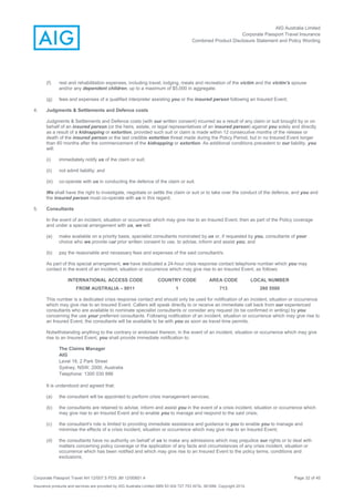 AIG Australia Limited
Corporate Passport Travel Insurance
Combined Product Disclosure Statement and Policy Wording
Corporate Passport Travel AH 12/007.5 PDS JM 12/00851.4 Page 32 of 45
Insurance products and services are provided by AIG Australia Limited ABN 93 004 727 753 AFSL 381686. Copyright 2014.
(f) rest and rehabilitation expenses, including travel, lodging, meals and recreation of the victim and the victim's spouse
and/or any dependent children, up to a maximum of $5,000 in aggregate;
(g) fees and expenses of a qualified interpreter assisting you or the insured person following an Insured Event;
4. Judgments & Settlements and Defence costs
Judgments & Settlements and Defence costs (with our written consent) incurred as a result of any claim or suit brought by or on
behalf of an insured person (or the heirs, estate, or legal representatives of an insured person) against you solely and directly
as a result of a kidnapping or extortion, provided such suit or claim is made within 12 consecutive months of the release or
death of the insured person or the last credible extortion threat made during the Policy Period, but in no Insured Event longer
than 60 months after the commencement of the kidnapping or extortion. As additional conditions precedent to our liability, you
will:
(i) immediately notify us of the claim or suit;
(ii) not admit liability; and
(iii) co-operate with us in conducting the defence of the claim or suit.
We shall have the right to investigate, negotiate or settle the claim or suit or to take over the conduct of the defence, and you and
the insured person must co-operate with us in this regard.
5. Consultants
In the event of an incident, situation or occurrence which may give rise to an Insured Event, then as part of the Policy coverage
and under a special arrangement with us, we will:
(a) make available on a priority basis, specialist consultants nominated by us or, if requested by you, consultants of your
choice who we provide our prior written consent to use, to advise, inform and assist you; and
(b) pay the reasonable and necessary fees and expenses of the said consultant/s.
As part of this special arrangement, we have dedicated a 24-hour crisis response contact telephone number which you may
contact in the event of an incident, situation or occurrence which may give rise to an Insured Event, as follows:
INTERNATIONAL ACCESS CODE COUNTRY CODE AREA CODE LOCAL NUMBER
FROM AUSTRALIA – 0011 1 713 260 5500
This number is a dedicated crisis response contact and should only be used for notification of an incident, situation or occurrence
which may give rise to an Insured Event. Callers will speak directly to or receive an immediate call back from our experienced
consultants who are available to nominate specialist consultants or consider any request (to be confirmed in writing) by you
concerning the use your preferred consultants. Following notification of an incident, situation or occurrence which may give rise to
an Insured Event, the consultants will be available to be with you as soon as travel time permits.
Notwithstanding anything to the contrary or endorsed thereon, in the event of an incident, situation or occurrence which may give
rise to an Insured Event, you shall provide immediate notification to:
The Claims Manager
AIG
Level 19, 2 Park Street
Sydney, NSW, 2000, Australia
Telephone: 1300 030 886
It is understood and agreed that:
(a) the consultant will be appointed to perform crisis management services;
(b) the consultants are retained to advise, inform and assist you in the event of a crisis incident, situation or occurrence which
may give rise to an Insured Event and to enable you to manage and respond to the said crisis;
(c) the consultant's role is limited to providing immediate assistance and guidance to you to enable you to manage and
minimise the effects of a crisis incident, situation or occurrence which may give rise to an Insured Event;
(d) the consultants have no authority on behalf of us to make any admissions which may prejudice our rights or to deal with
matters concerning policy coverage or the application of any facts and circumstances of any crisis incident, situation or
occurrence which has been notified and which may give rise to an Insured Event to the policy terms, conditions and
exclusions;
 