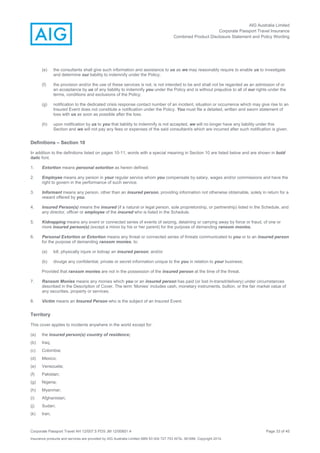 AIG Australia Limited
Corporate Passport Travel Insurance
Combined Product Disclosure Statement and Policy Wording
Corporate Passport Travel AH 12/007.5 PDS JM 12/00851.4 Page 33 of 45
Insurance products and services are provided by AIG Australia Limited ABN 93 004 727 753 AFSL 381686. Copyright 2014.
(e) the consultants shall give such information and assistance to us as we may reasonably require to enable us to investigate
and determine our liability to indemnify under the Policy;
(f) the provision and/or the use of these services is not, is not intended to be and shall not be regarded as an admission of or
an acceptance by us of any liability to indemnify you under the Policy and is without prejudice to all of our rights under the
terms, conditions and exclusions of the Policy;
(g) notification to the dedicated crisis response contact number of an incident, situation or occurrence which may give rise to an
Insured Event does not constitute a notification under the Policy. You must file a detailed, written and sworn statement of
loss with us as soon as possible after the loss.
(h) upon notification by us to you that liability to indemnify is not accepted, we will no longer have any liability under this
Section and we will not pay any fees or expenses of the said consultant/s which are incurred after such notification is given.
Definitions – Section 10
In addition to the definitions listed on pages 10-11, words with a special meaning in Section 10 are listed below and are shown in bold
italic font.
1. Extortion means personal extortion as herein defined.
2. Employee means any person in your regular service whom you compensate by salary, wages and/or commissions and have the
right to govern in the performance of such service.
3. Informant means any person, other than an insured person, providing information not otherwise obtainable, solely in return for a
reward offered by you.
4. Insured Person(s) means the insured (if a natural or legal person, sole proprietorship, or partnership) listed in the Schedule, and
any director, officer or employee of the insured who is listed in the Schedule.
5. Kidnapping means any event or connected series of events of seizing, detaining or carrying away by force or fraud, of one or
more insured person(s) (except a minor by his or her parent) for the purpose of demanding ransom monies.
6. Personal Extortion or Extortion means any threat or connected series of threats communicated to you or to an insured person
for the purpose of demanding ransom monies, to:
(a) kill, physically injure or kidnap an insured person; and/or
(b) divulge any confidential, private or secret information unique to the you in relation to your business;
Provided that ransom monies are not in the possession of the insured person at the time of the threat.
7. Ransom Monies means any monies which you or an insured person has paid (or lost in-transit/delivery) under circumstances
described in the Description of Cover. The term ‘Monies’ includes cash, monetary instruments, bullion, or the fair market value of
any securities, property or services.
8. Victim means an Insured Person who is the subject of an Insured Event.
Territory
This cover applies to incidents anywhere in the world except for:
(a) the insured person(s) country of residence;
(b) Iraq;
(c) Colombia;
(d) Mexico;
(e) Venezuela;
(f) Pakistan;
(g) Nigeria;
(h) Myanmar;
(i) Afghanistan;
(j) Sudan;
(k) Iran;
 