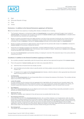AIG Australia Limited
Corporate Passport Travel Insurance
Combined Product Disclosure Statement and Policy Wording
Corporate Passport Travel AH 12/007.5 PDS JM 12/00851.4 Page 34 of 45
Insurance products and services are provided by AIG Australia Limited ABN 93 004 727 753 AFSL 381686. Copyright 2014.
(l) Niger;
(m) Democratic Republic of Congo;
(n) Chad;
(o) Yemen.
Exclusions - In addition to the General Exclusions applying to all Sections
We will not be liable for loss caused by or resulting either directly or indirectly from or involving:
1. The fraudulent, dishonest, or criminal acts of you, any insured person, or any person authorised by you to have custody of
ransom monies. This Exclusion will not apply to the payment of ransom monies by you or insured person in a situation where
local authorities have declared such payment illegal.
2. Monies or property surrendered away from your premises in any face to face encounter involving the use or threat of force or
violence unless surrendered by a person in possession of such monies at the time of such surrender for the sole purpose of
conveying it to pay an extortion or demand for ransom monies previously communicated to you or an insured person.
3. Monies or property surrendered on your premises unless brought onto the premises after receipt of an extortion or demand for
ransom monies for the purpose of paying that demand.
4. Actual loss of or damage to property of any description, including intellectual property, as a result of an Insured Event or the
carrying out of a personal extortion threat. This Exclusion does not apply to in-transit / delivery loss of ransom and/or extortion
monies as described under Covered Losses 2.
5. Any loss if the insured person is permanently residing or is staying for more than 180 consecutive days in the country where the
Insured Event occurs.
Conditions- In addition to the General Conditions applying to all Sections
1. As a condition precedent to our liability under the Insured Events, we must have approved the payment of the ransom monies.
2. Prior to the payment of ransom monies, you must make every reasonable effort to:
(a) determine that an Insured Event has actually occurred;
(b) give immediate oral and written notice to us with periodic and timely updates concurrent with activity occurring during the
incident; and
(c) if it appears to be in your and the insured person(s) best interests, notify the national or other appropriate law enforcement
agency having jurisdiction over the matter.
3. Confidentiality
You and the insured person(s) will use all reasonable efforts not to disclose the existence of this Section. This condition will also
apply to any excess or other insurance.
4. Limits Of Liability
For each Covered Loss the maximum limit and aggregate limit of our liability will not exceed the sum insured(s) stated in the
Schedule of Compensation and Policy Schedule by reason of any one Insured Event, except where stated to the contrary. All
Covered Losses will be deemed to have been incurred during the policy period in which the Insured Event occurred.
5. Due Diligence
You and the insured person(s) will use due diligence and do and concur in doing all things reasonably practicable to avoid or
diminish any loss(es) insured under this Section.
6. Statement Of Loss
You will file a detailed, sworn statement of loss with us as soon as possible after the date of loss.
7. Non-Employee Directors
In the event that any one of the insured person(s) directors, who is not their employee, is an insured person under any other
similar policy or policies issued by us (or by any other member or affiliated insurance company of AIG.) and a loss involving that
director is reported under this Policy and under one or more such other policies, then our aggregate liability (including that of any
of our other member company(ies)) for each loss will not be cumulative and will not exceed the highest Limits of Liability
applicable to each loss under any one of the policies. Before the inception of this Policy, you shall inform us of all such policies,
which will be noted in the Schedule of Other Insurance Policies forming part of this Policy.
8. Non-Assignment
This Section may not be assigned or transferred.
 