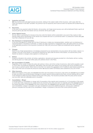 AIG Australia Limited
Corporate Passport Travel Insurance
Combined Product Disclosure Statement and Policy Wording
Corporate Passport Travel AH 12/007.5 PDS JM 12/00851.4 Page 35 of 45
Insurance products and services are provided by AIG Australia Limited ABN 93 004 727 753 AFSL 381686. Copyright 2014.
9. Inspection and Audit
We may examine and audit your business documents, relating to the subject matter of this insurance, until 3 years after this
Policy has expired or has been cancelled. Any premium due for exposures which exist but were not reported will be determined by
our audit.
10. Recoveries
In the event of any payment under this Section, all recoveries, net of our actual recovery cost, will be distributed firstly to us for all
amounts paid by us under this Section and any remainder will be paid to you.
11. Action Against Insurer
No suit, action or proceeding for recovery of any loss under this Section will be sustainable in any court of law, equity or other
tribunal unless all the requirements of this Section are complied with and it is commenced within 12 consecutive months after you
have filed a Statement of Loss with us.
12. Non disclosure or misrepresentation
In the event that you fail to comply with the duty of disclosure or makes any misrepresentation, whether such non-disclosure or
misrepresentation is fraudulent or otherwise, or makes any false, fraudulent or exaggerated claim, our rights shall be as provided
in the applicable provisions of the Insurance Contracts Act 1984 (Cth) and all such rights and entitlements will be rigorously
proved.
13. Changes
Notice to any of our representatives or knowledge possessed by any representative or by any person will not create a waiver or a
change in any part of this Section or stop us from asserting any right under the terms of this Section, nor will the terms of this
Section be waived or changed unless agreed to in writing by us.
14. Notices
Except as indicated to the contrary, all notices, applications, demands and requests provided for in this Section will be in writing
and will be given to or made upon either party at its address shown in the Policy.
15. Non accumulation of Liability
Regardless of the number of years this policy will continue in force, and of the number of premiums, which will be payable or paid
or of any other circumstances whatsoever, our liability under this policy with respect to any loss(es) will not be cumulative from
year to year or period to period. When there is more than one insured, the aggregate Limit of Liability for our loss(es) sustained by
any or all of them will not exceed the amount for which we would be liable if all loss(es) were sustained by any one of them.
16. Other Insurance
Before the inception of this policy, the insured shall inform us of all policies of insurance under which any insured may be entitled
to claim and which may provide primary coverage of a similar nature to that provided by this Policy. All such policies will be noted
in the Schedule of Other Insurance Policies forming part of this policy. The insurance provided under this policy will be excess
over any other valid and collectable bond or insurance.
17 Consolidation – Merger
if, through either (1) consolidation or merger with (2) acquisition of the majority stock ownership of, or (3) acquisition of the assets
of, some other entity, exposures are created which are covered by this policy and were not originally part of the insured based on
the original description of the insured at the time of policy issue, the insured will give us written notice within thirty (30) days of
such consolidation, merger or acquisition and upon acceptance by us of the additional exposure, will pay us an additional
premium computed from the date of the consolidation, merger or acquisition to the end of the current premium period.
 