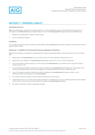 AIG Australia Limited
Corporate Passport Travel Insurance
Combined Product Disclosure Statement and Policy Wording
Corporate Passport Travel AH 12/007.5 PDS JM 12/00851.4 Page 36 of 45
Insurance products and services are provided by AIG Australia Limited ABN 93 004 727 753 AFSL 381686. Copyright 2014.
SECTION 11 – PERSONAL LIABILITY
Description Of Cover
We will pay all damages, compensation and legal expenses, up to the specified Sum Insured in the Schedule of Compensation for
which you or the insured person become legally liable as a result of the insured person's negligence during the travel causing:
1. Bodily injury including death or illness of another person.
2. Loss of or damage to property.
Conditions
It is a condition of payment under this Section that neither you nor the insured person admit fault or liability to any other person without
our prior written consent.
Exclusions - In addition to the General Exclusions applying to all Sections
We will not pay damages, compensation or legal expenses in respect of any liability directly or indirectly arising out of or in connection
with:
1. Bodily injury to the insured person or to any member of his or her family ordinarily residing with him or her.
2. Bodily injury to any of your or the insured person's employees arising out of or in the course of employment.
3. Loss of or damage to property owned by or in the control of the insured person or any member of his or her family ordinarily
residing with him or her.
4. Loss of or damage to property or bodily injury, arising out of your or the insured person's ownership, use or possession of any
mechanically propelled vehicle (other than golf buggies and motorised wheelchairs), aircraft or waterborne craft.
5. Loss of or damage to property or bodily injury, arising out of your or the insured person's business or trade, or out of
professional advice given by you or by the insured person.
6. Any contract unless such liability would have arisen in the absence of that contract.
7. Judgments which are not in the first instance either delivered by or obtained from a court of competent jurisdiction within Australia
or the country in which the event occurred giving rise to your or the insured person’s liability.
8. Any claim for exemplary, punitive or aggravated damages.
 