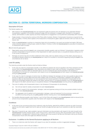 AIG Australia Limited
Corporate Passport Travel Insurance
Combined Product Disclosure Statement and Policy Wording
Corporate Passport Travel AH 12/007.5 PDS JM 12/00851.4 Page 37 of 45
Insurance products and services are provided by AIG Australia Limited ABN 93 004 727 753 AFSL 381686. Copyright 2014.
SECTION 12 – EXTRA TERRITORIAL WORKERS COMPENSATION
Description Of Cover
This Section applies only:
1. With respect to the insured person(s) who are employed by you and persons who are deemed by any applicable Workers’
Compensation Legislation to be workers employed by you, who are employed or engaged within Australia in a managerial,
clerical, administrative or sales capacity and whose employment or engagement is to be performed substantially within Australia;
2. If you maintain in force during the currency of this Policy within Australia, Workers’ Compensation Insurance as required by the
law of any State or Territory which applies to the employment of employees by you or you are licensed under such laws as a self-
insurer; and
3. While an insured person is working on a temporary basis (but not exceeding in any event one hundred and eighty (180) days,
unless otherwise agreed in writing by us), outside the State or Territory in which the insured person’s usual place of employment
or employment base is located.
We will indemnify you against:
1. Your liability arising during the travel to pay compensation benefits payable under any Workers’ Compensation Legislation which
provides compensation to injured workers or their dependants for death, personal injury or occupational disease arising out of or
in the course of employment;
2. Damages at common law (but not where entitlement arises solely under any statute) arising out of the death, personal injury or
occupational disease suffered by an insured person as a result of an accident or occurrence happening during the travel in the
circumstances set out above.
Limit Of Liability
The indemnity provided under this Section shall be limited as follows:
1. In the case of a claim for compensation benefits, to the difference between the amount specified in the Policy Schedule and the
amount which the insured person(s) or their dependants are entitled to claim under any Workers’ Compensation Insurance
which you were required to effect as described above, but not to exceed the Sum Insured specified in the Schedule of
Compensation for all claims for compensation with respect to any one insured person and with respect to all insured person(s)
during the policy period.
2. In the case of a claim for damages at common law, the difference between the damages and law costs payable by you and the
amount of indemnity to which you would have been entitled under any Workers’ Compensation Legislation which you were
required to effect as described above, but not to exceed the Sum Insured specified in the Schedule of Compensation for this
Section for all damages payable with respect to the death, personal injury or occupational disease of any one insured person or
with respect to the death, personal injury or occupational disease of all insured person(s) occurring during the policy period.
3. The Limit of Liability is the Compensation shown in the Schedule of Compensation for the following:
(a) the Limit per week for weekly compensation for each insured person;
(b) the Limit in respect of all compensation, damages, costs and expenses arising out of any one accident whether involving
one or more insured person(s);
(c) the aggregate Limit of Liability for all compensation, damages, costs and expenses for all occurrences, events and
accidents occurring during any one policy period, whether involving one or more insured person(s).
4. Any benefits otherwise payable under Sections 1 and 5 of this Policy with respect to any insured person shall be reduced by the
amount of any Compensation payable under this Section with respect to that insured person.
Conditions
1. In the event of any occurrence giving rise to indemnity under this Section, we shall be entitled to exercise any right of recovery
against any third party in your name and for our own benefit and you shall give us all such assistance as we may reasonably
require.
2. You shall, if required by us, make available to us such information and documentation with respect to the claim brought by the
insured person including medical reports, report of Injury forms, claims forms and any other documentation which comes into
your possession, and you shall, if required by us, authorise us to have access to the files and information held by any Workers’
Compensation Insurer with whom you have effected insurance.
Exclusions - In addition to the General Exclusions applying to all Sections
1. There is no indemnity under this Section with respect to any claim for exemplary, punitive or aggravated damages.
 