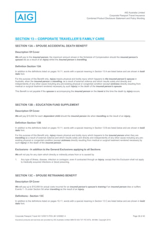 AIG Australia Limited
Corporate Passport Travel Insurance
Combined Product Disclosure Statement and Policy Wording
Corporate Passport Travel AH 12/007.5 PDS JM 12/00851.4 Page 38 of 45
Insurance products and services are provided by AIG Australia Limited ABN 93 004 727 753 AFSL 381686. Copyright 2014.
SECTION 13 – CORPORATE TRAVELLER’S FAMILY CARE
SECTION 13A – SPOUSE ACCIDENTAL DEATH BENEFIT
Description Of Cover
We will pay to the insured person, the maximum amount shown in the Schedule of Compensation should the insured person’s
spouse die as a result of an injury whilst the insured person is travelling.
Definition Section 13A
In addition to the definitions listed on pages 10-11, words with a special meaning in Section 13 A are listed below and are shown in bold
italic font.
For the purpose of this Benefit only, injury means physical and bodily injury which happens to the insured person’s spouse in
Australia, when the insured person is travelling, as a result of external violence and which results solely and directly and
independently of any other cause including any pre-existing physical or congenital condition (except sickness directly resulting from
medical or surgical treatment rendered necessary by such injury) in the death of the insured person’s spouse.
This Benefit is not payable if the spouse is accompanying the insured person on the travel at the time the death by injury occurs.
SECTION 13B – EDUCATION FUND SUPPLEMENT
Description Of Cover
We will pay $15,000 for each dependent child should the insured person die when travelling as the result of an injury..
Definition Section 13B
In addition to the definitions listed on pages 10-11, words with a special meaning in Section 13 B are listed below and are shown in bold
italic font.
For the purpose of this Benefit only, injury means physical and bodily injury which happens to the insured person when they are
travelling as a result of external violence and which results solely and directly and independently of any other cause including any pre-
existing physical or congenital condition (except sickness directly resulting from medical or surgical treatment rendered necessary by
such injury) in the death of the insured person.
Exclusions - In addition to the General Exclusions applying to all Sections
We will not pay for any claim which directly or indirectly arises from or is caused by:
1. Any type of illness, disease, infection or contagion, even if contracted through an Injury, except that this Exclusion shall not apply
to medically acquired infections or blood poisoning.
SECTION 13C – SPOUSE RETRAINING BENEFIT
Description Of Cover
We will pay up to $15,000 for actual costs incurred for an insured person’s spouse’s training if an insured person dies or suffers
Events 1 - 8 under Section 5A when travelling as the result of an injury.
Definitions - Section 13C
In addition to the definitions listed on pages 10-11, words with a special meaning in Section 13 C are listed below and are shown in bold
italic font.
 