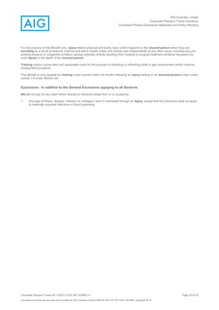 AIG Australia Limited
Corporate Passport Travel Insurance
Combined Product Disclosure Statement and Policy Wording
Corporate Passport Travel AH 12/007.5 PDS JM 12/00851.4 Page 39 of 45
Insurance products and services are provided by AIG Australia Limited ABN 93 004 727 753 AFSL 381686. Copyright 2014.
For the purpose of this Benefit only, injury means physical and bodily injury which happens to the insured person when they are
travelling as a result of external violence and which results solely and directly and independently of any other cause including any pre-
existing physical or congenital condition (except sickness directly resulting from medical or surgical treatment rendered necessary by
such injury) in the death of the insured person.
Training means course fees and associated costs for the purpose of obtaining or refreshing skills to gain employment and/or improve
employment prospects.
This Benefit is only payable for training costs incurred within 24 months following an injury leading to an insured person’s claim under
events 1-8 under Section 5A.
Exclusions - In addition to the General Exclusions applying to all Sections
We will not pay for any claim which directly or indirectly arises from or is caused by:
1. Any type of illness, disease, infection or contagion, even if contracted through an Injury, except that this Exclusion shall not apply
to medically acquired infections or blood poisoning.
 