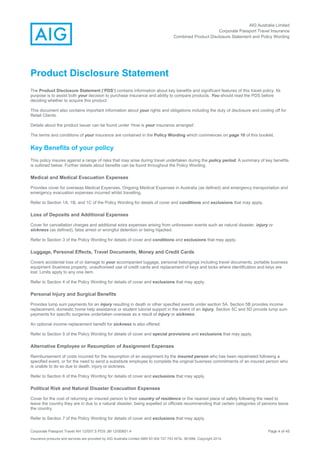 AIG Australia Limited
Corporate Passport Travel Insurance
Combined Product Disclosure Statement and Policy Wording
Corporate Passport Travel AH 12/007.5 PDS JM 12/00851.4 Page 4 of 45
Insurance products and services are provided by AIG Australia Limited ABN 93 004 727 753 AFSL 381686. Copyright 2014.
Product Disclosure Statement
The Product Disclosure Statement (‘PDS’) contains information about key benefits and significant features of this travel policy. Its
purpose is to assist both your decision to purchase insurance and ability to compare products. You should read the PDS before
deciding whether to acquire this product.
This document also contains important information about your rights and obligations including the duty of disclosure and cooling off for
Retail Clients.
Details about the product issuer can be found under ‘How is your insurance arranged’.
The terms and conditions of your insurance are contained in the Policy Wording which commences on page 10 of this booklet.
Key Benefits of your policy
This policy insures against a range of risks that may arise during travel undertaken during the policy period. A summary of key benefits
is outlined below. Further details about benefits can be found throughout the Policy Wording.
Medical and Medical Evacuation Expenses
Provides cover for overseas Medical Expenses, Ongoing Medical Expenses in Australia (as defined) and emergency transportation and
emergency evacuation expenses incurred whilst travelling.
Refer to Section 1A, 1B, and 1C of the Policy Wording for details of cover and conditions and exclusions that may apply.
Loss of Deposits and Additional Expenses
Cover for cancellation charges and additional extra expenses arising from unforeseen events such as natural disaster, injury or
sickness (as defined), false arrest or wrongful detention or being hijacked.
Refer to Section 3 of the Policy Wording for details of cover and conditions and exclusions that may apply.
Luggage, Personal Effects, Travel Documents, Money and Credit Cards
Covers accidental loss of or damage to your accompanied luggage, personal belongings including travel documents, portable business
equipment /business property, unauthorised use of credit cards and replacement of keys and locks where identification and keys are
lost. Limits apply to any one item.
Refer to Section 4 of the Policy Wording for details of cover and exclusions that may apply.
Personal Injury and Surgical Benefits
Provides lump sum payments for an injury resulting in death or other specified events under section 5A. Section 5B provides income
replacement, domestic home help assistance or student tutorial support in the event of an injury. Section 5C and 5D provide lump sum
payments for specific surgeries undertaken overseas as a result of injury or sickness.
An optional income replacement benefit for sickness is also offered.
Refer to Section 5 of the Policy Wording for details of cover and special provisions and exclusions that may apply.
Alternative Employee or Resumption of Assignment Expenses
Reimbursement of costs incurred for the resumption of an assignment by the insured person who has been repatriated following a
specified event, or for the need to send a substitute employee to complete the original business commitments of an insured person who
is unable to do so due to death, injury or sickness.
Refer to Section 6 of the Policy Wording for details of cover and exclusions that may apply.
Political Risk and Natural Disaster Evacuation Expenses
Cover for the cost of returning an insured person to their country of residence or the nearest place of safety following the need to
leave the country they are in due to a natural disaster, being expelled or officials recommending that certain categories of persons leave
the country.
Refer to Section 7 of the Policy Wording for details of cover and exclusions that may apply.
 