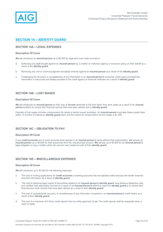 AIG Australia Limited
Corporate Passport Travel Insurance
Combined Product Disclosure Statement and Policy Wording
Corporate Passport Travel AH 12/007.5 PDS JM 12/00851.4 Page 40 of 45
Insurance products and services are provided by AIG Australia Limited ABN 93 004 727 753 AFSL 381686. Copyright 2014.
SECTION 14 – IDENTITY GUARD
SECTION 14A – LEGAL EXPENSES
Description Of Cover
We will reimburse an insured person up to $5,000 for legal and court costs incurred in:
a. Defending any suit brought against an insured person by a creditor or collection agency or someone acting on their behalf as a
result of the identity guard;
b. Removing any civil or criminal judgment wrongfully entered against an insured person as a result of the identity guard;
c. Challenging the accuracy or completeness of any information in an insured person’s consumer credit report provided this
information is inaccurate and falsely provided to the credit agency or financial institution as a result of identity guard
SECTION 14B – LOST WAGES
Description Of Cover
We will reimburse an insured person for their loss of income attributed to the time taken from work solely as a result of an insured
person’s efforts to correct their financial records that have been altered due to identity guard.
Payment of lost wages includes compensation for whole or partial unpaid workdays. An insured person must take these unpaid days
within 12 months of making an identity guard claim and the maximum compensation for lost wages is $1,000.
SECTION 14C – OBLIGATION TO PAY
Description Of Cover
If any credit accounts and or bank accounts were opened in an insured person’s name without their authorization, we will pay an
insured person up to $5,000 for their actual loss from the unauthorized account. We will pay up to $5,000 for an insured person’s
legal obligation to pay a creditor when the account was created as part of their identity guard.
SECTION 14D – MISCELLANEOUS EXPENSES
Description Of Cover
We will reimburse up to $5,000 for the following expenses:
a. The cost of re-filing applications for credit accounts or banking accounts that are rejected solely because the lender received
incorrect information as a result of identity guard;
b. The cost of obtaining legal copies of documents related to an insured person’s identity guard, long distance telephone calls,
and certified mail reasonably incurred as a result of an insured Person’s efforts to report an identity guard or to correct their
financial and credit records that have been altered as a result of their identity guard;
c. The cost of contesting the accuracy or completeness of any information contained in an insured person’s credit history as a
result of their identity guard;
d. The cost of a maximum of 4 (four) credit reports from an entity approved by us. The credit reports shall be requested when a
claim is made.
 