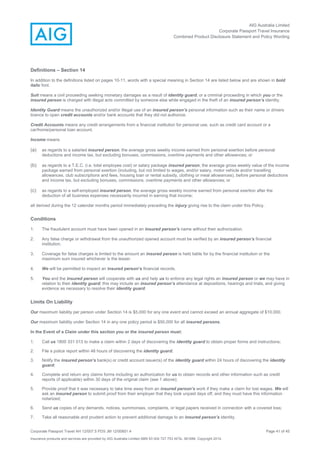 AIG Australia Limited
Corporate Passport Travel Insurance
Combined Product Disclosure Statement and Policy Wording
Corporate Passport Travel AH 12/007.5 PDS JM 12/00851.4 Page 41 of 45
Insurance products and services are provided by AIG Australia Limited ABN 93 004 727 753 AFSL 381686. Copyright 2014.
Definitions – Section 14
In addition to the definitions listed on pages 10-11, words with a special meaning in Section 14 are listed below and are shown in bold
italic font.
Suit means a civil proceeding seeking monetary damages as a result of identity guard, or a criminal proceeding in which you or the
insured person is charged with illegal acts committed by someone else while engaged in the theft of an insured person’s identity.
Identity Guard means the unauthorized and/or illegal use of an insured person’s personal information such as their name or drivers
licence to open credit accounts and/or bank accounts that they did not authorize.
Credit Accounts means any credit arrangements from a financial institution for personal use, such as credit card account or a
car/home/personal loan account.
Income means
(a) as regards to a salaried insured person, the average gross weekly income earned from personal exertion before personal
deductions and income tax, but excluding bonuses, commissions, overtime payments and other allowances; or
(b) as regards to a T.E.C. (i.e. total employee cost) or salary package insured person, the average gross weekly value of the income
package earned from personal exertion (including, but not limited to wages, and/or salary, motor vehicle and/or travelling
allowances, club subscriptions and fees, housing loan or rental subsidy, clothing or meal allowances), before personal deductions
and income tax, but excluding bonuses, commissions, overtime payments and other allowances; or
(c) as regards to a self-employed insured person, the average gross weekly income earned from personal exertion after the
deduction of all business expenses necessarily incurred in earning that income;
all derived during the 12 calendar months period immediately preceding the injury giving rise to the claim under this Policy.
Conditions
1. The fraudulent account must have been opened in an insured person’s name without their authorization.
2. Any false charge or withdrawal from the unauthorized opened account must be verified by an insured person’s financial
institution.
3. Coverage for false charges is limited to the amount an insured person is held liable for by the financial institution or the
maximum sum insured whichever is the lesser.
4. We will be permitted to inspect an insured person’s financial records.
5. You and the insured person will cooperate with us and help us to enforce any legal rights an insured person or we may have in
relation to their identity guard; this may include an insured person’s attendance at depositions, hearings and trials, and giving
evidence as necessary to resolve their identity guard.
Limits On Liability
Our maximum liability per person under Section 14 is $5,000 for any one event and cannot exceed an annual aggregate of $10,000.
Our maximum liability under Section 14 in any one policy period is $50,000 for all insured persons.
In the Event of a Claim under this section you or the insured person must:
1. Call us 1800 331 013 to make a claim within 2 days of discovering the identity guard to obtain proper forms and instructions;
2. File a police report within 48 hours of discovering the identity guard;
3. Notify the insured person’s bank(s) or credit account issuer(s) of the identity guard within 24 hours of discovering the identity
guard;
4. Complete and return any claims forms including an authorization for us to obtain records and other information such as credit
reports (if applicable) within 30 days of the original claim (see 1 above);
5. Provide proof that it was necessary to take time away from an insured person’s work if they make a claim for lost wages. We will
ask an insured person to submit proof from their employer that they took unpaid days off, and they must have this information
notarized;
6. Send us copies of any demands, notices, summonses, complaints, or legal papers received in connection with a covered loss;
7. Take all reasonable and prudent action to prevent additional damage to an insured person’s identity.
 