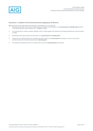 AIG Australia Limited
Corporate Passport Travel Insurance
Combined Product Disclosure Statement and Policy Wording
Corporate Passport Travel AH 12/007.5 PDS JM 12/00851.4 Page 42 of 45
Insurance products and services are provided by AIG Australia Limited ABN 93 004 727 753 AFSL 381686. Copyright 2014.
Exclusions - In addition to the General Exclusions applying to all Sections
We will not pay for any claim which arises directly or indirectly from, or is caused by:
1. Monetary losses other than the out-of-pocket expenses related to the resolution of an insured person’s identity guard outlined
in this policy other than under Section 14C – Obligation to Pay;
2. Any physical injury, sickness, disease, disability, shock, mental anguish and mental injury including required care, loss of services
or death;
3. Requesting credit reports before the discovery of an insured person’s identity guard;
4. Taking time from self-employment or workdays that will be paid by an insured person’s employer in order to correct their
financial records that have been altered due to identity guard;
5. Any expenses submitted more than 12 months from the time the identity guard was reported.
 