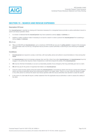 AIG Australia Limited
Corporate Passport Travel Insurance
Combined Product Disclosure Statement and Policy Wording
Corporate Passport Travel AH 12/007.5 PDS JM 12/00851.4 Page 43 of 45
Insurance products and services are provided by AIG Australia Limited ABN 93 004 727 753 AFSL 381686. Copyright 2014.
SECTION 15 – SEARCH AND RESCUE EXPENSES
Description Of Cover
If an insured person is reported as missing and it becomes necessary for a recognised rescue provider or police authorities to launch a
search and rescue operation where:
1. it is known or believed that the insured person may have sustained a serious injury or sickness; or
2. weather or safety conditions make it necessary to so launch a search in order to prevent the insured person from sustaining a
serious injury or sickness.
We will pay:
(a) You up to $20,000 per insured person, up to a maximum of $100,000 per any one (1) policy period, in respect of the necessary
and reasonable costs incurred by a recognised rescue provider or police authorities in searching for and retrieving the insured
person.
Conditions
1. Insured person are required to comply, at all times, with local safety advice and adhere to recommendations in force during their
travel.
2. An insured person must not knowingly endanger their own life or that of any other insured person. An insured person must not
engage in any activity that requires a level of experience or skill that is beyond the ability of the insured person.
3. We must be informed immediately or as soon as reasonably possible of any emergency that may potentially give rise to a claim.
4. We will only pay for the portion of expenses that relate to an insured person.
5. Cover for costs incurred ceases at the time where the insured person is recovered by search and rescue or at the time where the
search and rescue authorities advise that continuing the search is no longer viable. There is no cover under this Section for you
or any other person to continue the search and rescue operation after the rescue authorities have decided to cease the search.
6. In the event of a claim we will require a written statement from the applicable rescue authorities in order to assess the validity of
the claim.
 