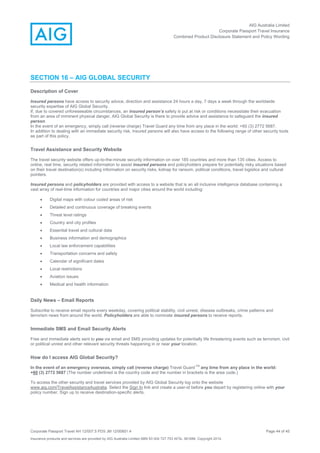 AIG Australia Limited
Corporate Passport Travel Insurance
Combined Product Disclosure Statement and Policy Wording
Corporate Passport Travel AH 12/007.5 PDS JM 12/00851.4 Page 44 of 45
Insurance products and services are provided by AIG Australia Limited ABN 93 004 727 753 AFSL 381686. Copyright 2014.
SECTION 16 – AIG GLOBAL SECURITY
Description of Cover
Insured persons have access to security advice, direction and assistance 24 hours a day, 7 days a week through the worldwide
security expertise of AIG Global Security.
If, due to covered unforeseeable circumstances, an insured person’s safety is put at risk or conditions necessitate their evacuation
from an area of imminent physical danger, AIG Global Security is there to provide advice and assistance to safeguard the insured
person.
In the event of an emergency, simply call (reverse charge) Travel Guard any time from any place in the world: +60 (3) 2772 5687.
In addition to dealing with an immediate security risk, insured persons will also have access to the following range of other security tools
as part of this policy.
Travel Assistance and Security Website
The travel security website offers up-to-the-minute security information on over 185 countries and more than 135 cities. Access to
online, real time, security related information to assist insured persons and policyholders prepare for potentially risky situations based
on their travel destination(s) including information on security risks, kidnap for ransom, political conditions, travel logistics and cultural
pointers.
Insured persons and policyholders are provided with access to a website that is an all inclusive intelligence database containing a
vast array of real-time information for countries and major cities around the world including:
 Digital maps with colour coded areas of risk
 Detailed and continuous coverage of breaking events
 Threat level ratings
 Country and city profiles
 Essential travel and cultural data
 Business information and demographics
 Local law enforcement capabilities
 Transportation concerns and safety
 Calendar of significant dates
 Local restrictions
 Aviation issues
 Medical and health information
Daily News – Email Reports
Subscribe to receive email reports every weekday, covering political stability, civil unrest, disease outbreaks, crime patterns and
terrorism news from around the world. Policyholders are able to nominate insured persons to receive reports.
Immediate SMS and Email Security Alerts
Free and immediate alerts sent to you via email and SMS providing updates for potentially life threatening events such as terrorism, civil
or political unrest and other relevant security threats happening in or near your location.
How do I access AIG Global Security?
In the event of an emergency overseas, simply call (reverse charge) Travel Guard
TM
any time from any place in the world:
+60 (3) 2772 5687 (The number underlined is the country code and the number in brackets is the area code.)
To access the other security and travel services provided by AIG Global Security log onto the website
www.aig.com/TravelAssistanceAustralia. Select the Sign In link and create a user-id before you depart by registering online with your
policy number. Sign up to receive destination-specific alerts.
 