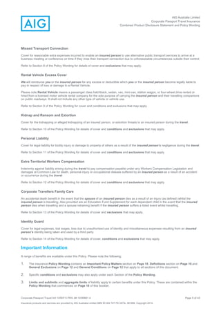 AIG Australia Limited
Corporate Passport Travel Insurance
Combined Product Disclosure Statement and Policy Wording
Corporate Passport Travel AH 12/007.5 PDS JM 12/00851.4 Page 5 of 45
Insurance products and services are provided by AIG Australia Limited ABN 93 004 727 753 AFSL 381686. Copyright 2014.
Missed Transport Connection
Cover for reasonable extra expenses incurred to enable an insured person to use alternative public transport services to arrive at a
business meeting or conference on time if they miss their transport connection due to unforeseeable circumstances outside their control.
Refer to Section 8 of the Policy Wording for details of cover and exclusions that may apply.
Rental Vehicle Excess Cover
We will reimburse you or the insured person for any excess or deductible which you or the insured person become legally liable to
pay in respect of loss or damage to a Rental Vehicle.
Please note Rental Vehicle means a passenger class hatchback, sedan, van, mini-van, station wagon, or four-wheel drive rented or
hired from a licensed motor vehicle rental company for the sole purpose of carrying the insured person and their travelling companions
on public roadways. It shall not include any other type of vehicle or vehicle use.
Refer to Section 9 of the Policy Wording for cover and conditions and exclusions that may apply.
Kidnap and Ransom and Extortion
Cover for the kidnapping or alleged kidnapping of an insured person, or extortion threats to an insured person during the travel.
Refer to Section 10 of the Policy Wording for details of cover and conditions and exclusions that may apply.
Personal Liability
Cover for legal liability for bodily injury or damage to property of others as a result of the insured person’s negligence during the travel.
Refer to Section 11 of the Policy Wording for details of cover and conditions and exclusions that may apply.
Extra Territorial Workers Compensation
Indemnity against liability arising during the travel to pay compensation payable under any Workers Compensation Legislation and
damages at Common Law for death, personal injury or occupational disease suffered by an insured person as a result of an accident
or occurrence during the travel.
Refer to Section 12 of the Policy Wording for details of cover and conditions and exclusions that may apply.
Corporate Travellers Family Care
An accidental death benefit in the event that the spouse of an insured person dies as a result of an injury (as defined) whilst the
insured person is travelling. Also provided are an Education Fund Supplement for each dependent child in the event that the insured
person dies when travelling and a spouse retraining benefit if the insured person suffers a listed event whilst travelling.
Refer to Section 13 of the Policy Wording for details of cover and exclusions that may apply.
Identity Guard
Cover for legal expenses, lost wages, loss due to unauthorised use of identity and miscellaneous expenses resulting from an insured
person’s identity being taken and used by a third party.
Refer to Section 14 of the Policy Wording for details of cover, conditions and exclusions that may apply.
Important Information
A range of benefits are available under this Policy. Please note the following:
1. The insurance Policy Wording contains an Important Policy Matters section on Page 10, Definitions section on Page 10,and
General Exclusions on Page 12 and General Conditions on Page 12 that apply to all sections of this document.
2. Specific conditions and exclusions may also apply under each Section of the Policy Wording.
3. Limits and sublimits and aggregate limits of liability apply to certain benefits under this Policy. These are contained within the
Policy Wording that commences on Page 10 of this booklet.
 