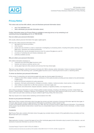 AIG Australia Limited
Corporate Passport Travel Insurance
Combined Product Disclosure Statement and Policy Wording
Corporate Passport Travel AH 12/007.5 PDS JM 12/00851.4 Page 8 of 45
Insurance products and services are provided by AIG Australia Limited ABN 93 004 727 753 AFSL 381686. Copyright 2014.
Privacy Notice
This notice sets out how AIG collects, uses and discloses personal information about:
 you, if an individual; and
 other individuals you provide information about.
Further information about our Privacy Policy is available at www.aig.com.au or by contacting us at
australia.privacy.manager@aig.com or on 1300 030 886.
How we collect your personal information
AIG usually collects personal information from you or your agents.
AIG may also collect personal information from:
 our agents and service providers;
 other insurers;
 people who are involved in a claim or assist us in investigating or processing claims, including third parties claiming under
your policy, witnesses and medical practitioners;
 third parties who may be arranging insurance cover for a group that you are a part of;
 providers of marketing lists and industry databases; and
 publically available sources.
Why we collect your personal information
AIG collects information necessary to:
 underwrite and administer your insurance cover;
 maintain and improve customer service; and
 advise you of our and other products and services that may interest you.
You have a legal obligation under the Insurance Contracts Act 1984 to disclose certain information. Failure to disclose information
required may result in AIG declining cover, cancelling your insurance cover or reducing the level of cover, or declining claims.
To whom we disclose your personal information
In the course of underwriting and administering your policy we may disclose your information to:
 entities to which AIG is related, reinsurers, contractors or third party providers providing services related to the administration
of your policy;
 banks and financial institutions for policy payments;
 assessors, third party administrators, emergency providers, retailers, medical providers, travel carriers, in the event of a claim;
 other entities to enable them to offer their products or services to you; and
 government, law enforcement, dispute resolution, statutory or regulatory bodies, or as required by law.
AIG is likely to disclose information to some of these entities located overseas, including in the following countries: United States of
America, United Kingdom, Singapore, Malaysia, the Philippines, India, Hong Kong, New Zealand as well as any country in which you
have a claim and such other countries as may be notified in our Privacy Policy from time to time.
You may request not to receive direct marketing communications from AIG.
Access to your personal information
Our Privacy Policy contains information about how you may access and seek correction of personal information we hold about you. In
summary, you may gain access to your personal information by submitting a written request to AIG.
In some circumstances permitted under the Privacy Act 1988, AIG may not permit access to your personal information. Circumstances
where access may be denied include where it would have an unreasonable impact on the privacy of other individuals, or where it would
be unlawful.
Complaints
Our Privacy Policy also contains information about how you may complain about a breach of the applicable privacy principles and how
we will deal with such a complaint.
Consent
Your application includes a consent that you and any other individuals you provide information about consent to the collection, use and
disclosure of personal information as set out in this notice.
 
