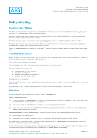 AIG Australia Limited
Corporate Passport Travel Insurance
Combined Product Disclosure Statement and Policy Wording
Corporate Passport Travel AH 12/007.5 PDS JM 12/00851.4 Page 9 of 45
Insurance products and services are provided by AIG Australia Limited ABN 93 004 727 753 AFSL 381686. Copyright 2014.
Policy Wording
Important Policy Matters
This Policy consists of Sections and provides the insured person with insurance cover under those Sections selected by you in your
application for this insurance and shown in the Policy Schedule.
All cover is subject to you paying or agreeing to pay the required premium, and is subject to all the Terms, Provisos, Conditions and
Exclusions of the Policy including the Policy Schedule.
This Policy shall only apply to events that occur during the policy period as set out in the Policy Schedule or Renewal Notice.
This Policy does not apply to events that occur after 180 consecutive days from the commencement of an insured person’s travel,
unless we have agreed in writing to extend cover beyond this period.
You or the insured person must follow our or Travel Guard
TM
advice or instruction otherwise we may decline to pay part or all of your
claim.
Your Duty of Disclosure
Before you enter into an insurance contract, you have a duty to tell us anything that you know, or could reasonably be expected to
know, may affect our decision to insure you and on what terms.
You have this duty until we agree to insure you.
You have the same duty before you renew, extend, vary or reinstate an insurance contract.
You do not need to tell us anything that:
 reduces the risk we insure you for; or
 is common knowledge; or
 we know or should know as an insurer; or
 we waive your duty to tell us about.
If you do not tell us something
If you do not tell us anything you are required to, we may cancel your contract or reduce the amount we will pay you if you make a
claim, or both.
If your failure to tell us is fraudulent, we may refuse to pay a claim and treat the contract as if it never existed..
Definitions
Words with a special meaning are shown in this policy wording in bold italic font:
Country of Residence means:
(a) the country of which the insured person is a citizen or permanent resident (ie holder of a multiple entry visa or permit which gives
the insured person resident rights in such country); or
(b) the country in which the insured person is residing on an overseas expatriate assignment.
(c) It also means the country you, the insured person or the insured person’s representative would like us to return the insured
person to when repatriation is necessary.
Dependent Children– means an insured person’s unmarried children (including step or legally adopted children) who are:
(a) under nineteen (19) years of age; or
(b) under twenty-five (25) years of age while they are full time students at an accredited institution of higher learning;
and at the time of an event giving rise to a claim are primarily dependent upon the insured person for maintenance and support and
who travel with the insured person on the journey.
A child who is physically or mentally incapable of self-support upon attaining age 19 may continue to be covered under this policy whilst
remaining incapacitated and unmarried provided they travel with the insured person on the journey.
 