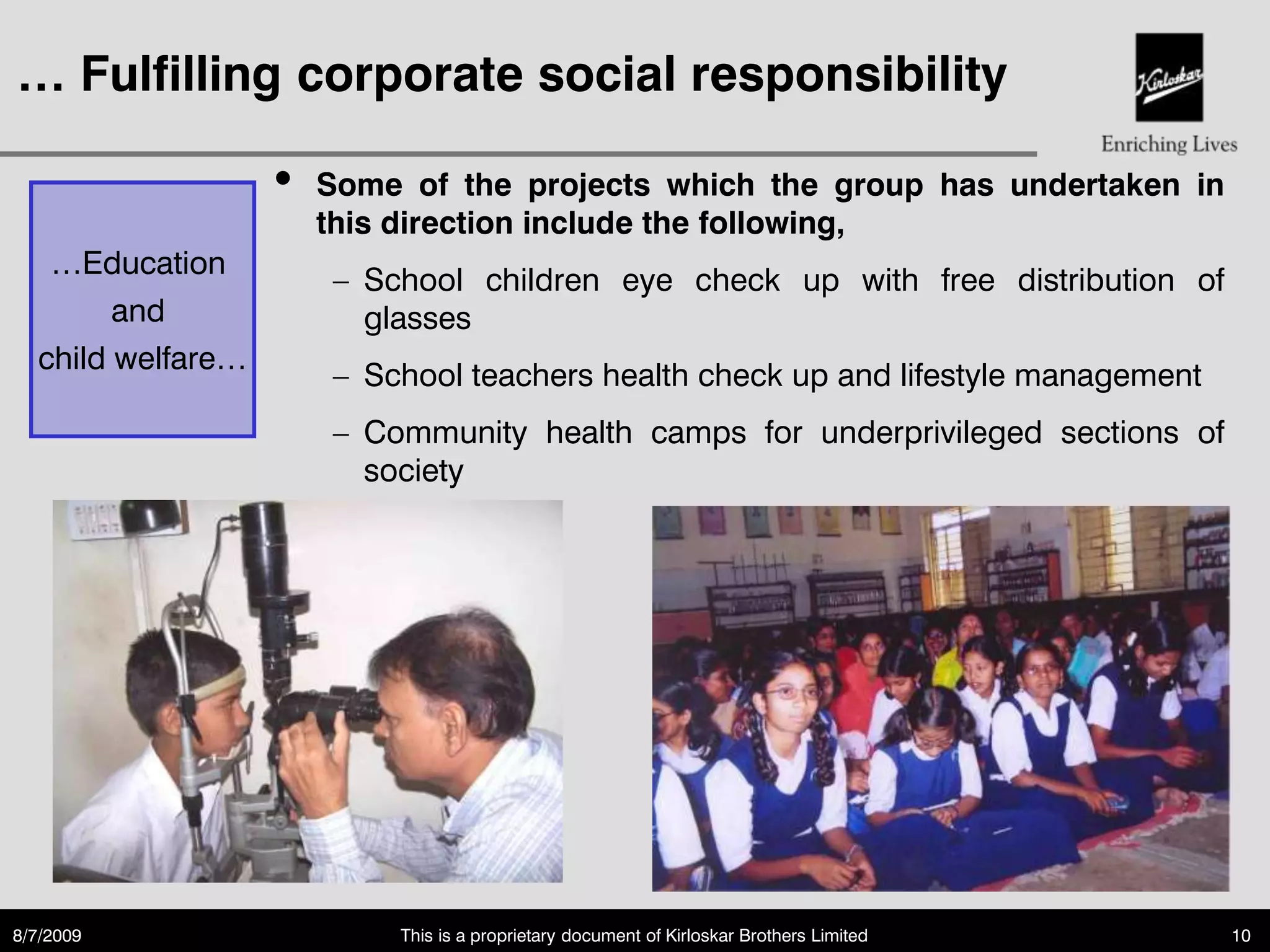 … Fulfilling corporate social responsibility

                   •   Some of the projects which the group has undertaken in
                       this direction include the following,
   …Education
                         School children eye check up with free distribution of
        and              glasses
  child welfare…
                         School teachers health check up and lifestyle management
                         Community health camps for underprivileged sections of
                         society




8/7/2009                    This is a proprietary document of Kirloskar Brothers Limited   10
 