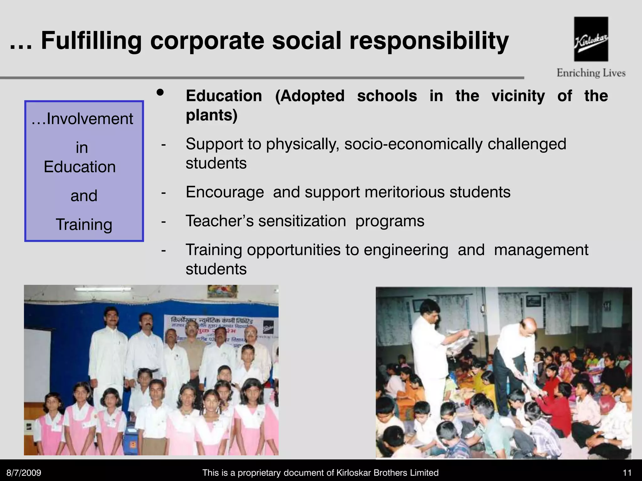 … Fulfilling corporate social responsibility

                       •   Education (Adopted schools in the vicinity of the
     …Involvement          plants)

              in       -   Support to physically, socio-economically challenged
           Education       students

              and      -   Encourage and support meritorious students

            Training   -   Teacher‟s sensitization programs
                       -   Training opportunities to engineering and management
                           students




8/7/2009                     This is a proprietary document of Kirloskar Brothers Limited   11
 