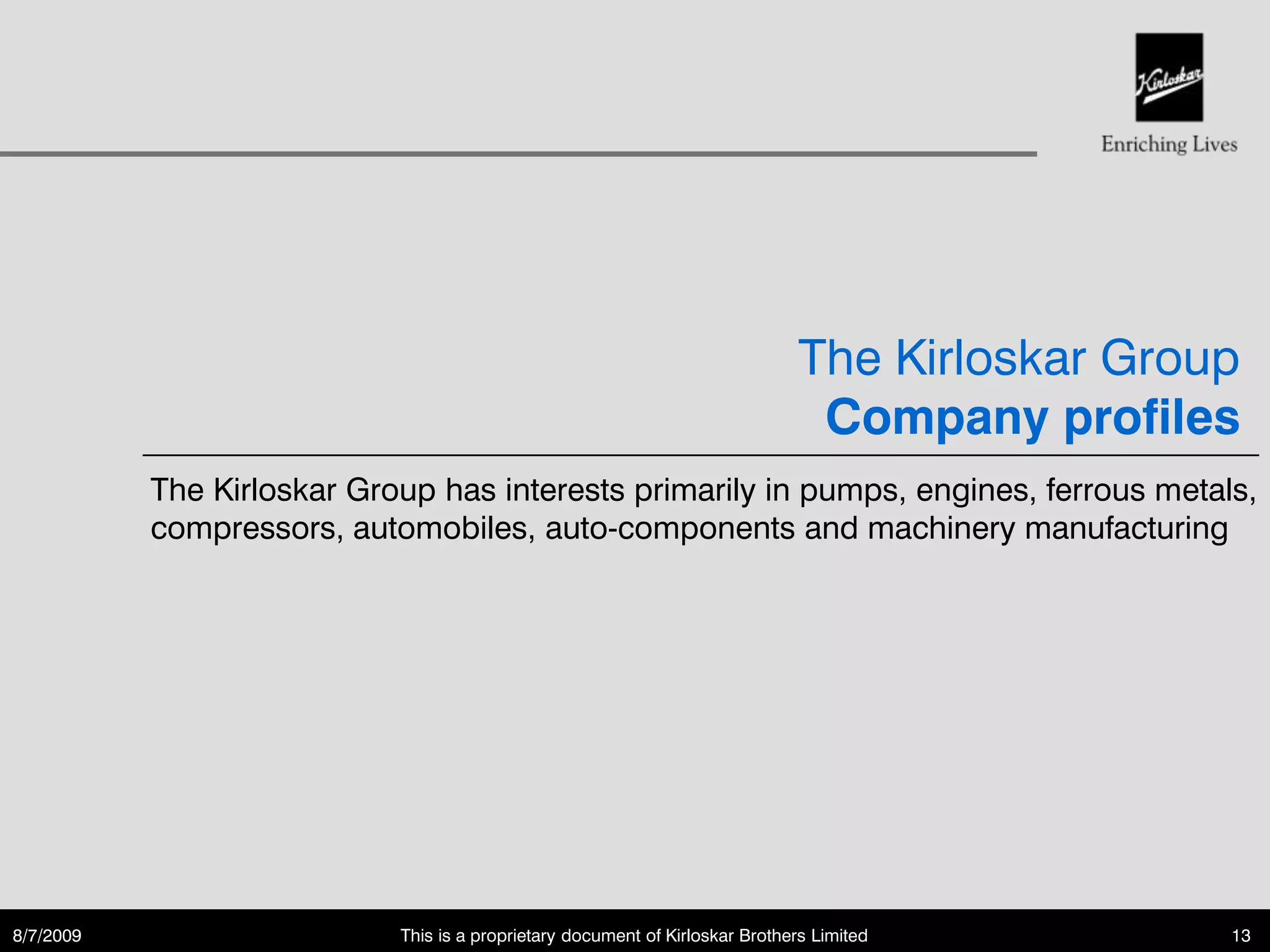 The Kirloskar Group
                                                                                Company profiles
           The Kirloskar Group has interests primarily in pumps, engines, ferrous metals,
           compressors, automobiles, auto-components and machinery manufacturing




8/7/2009                    This is a proprietary document of Kirloskar Brothers Limited         13
 