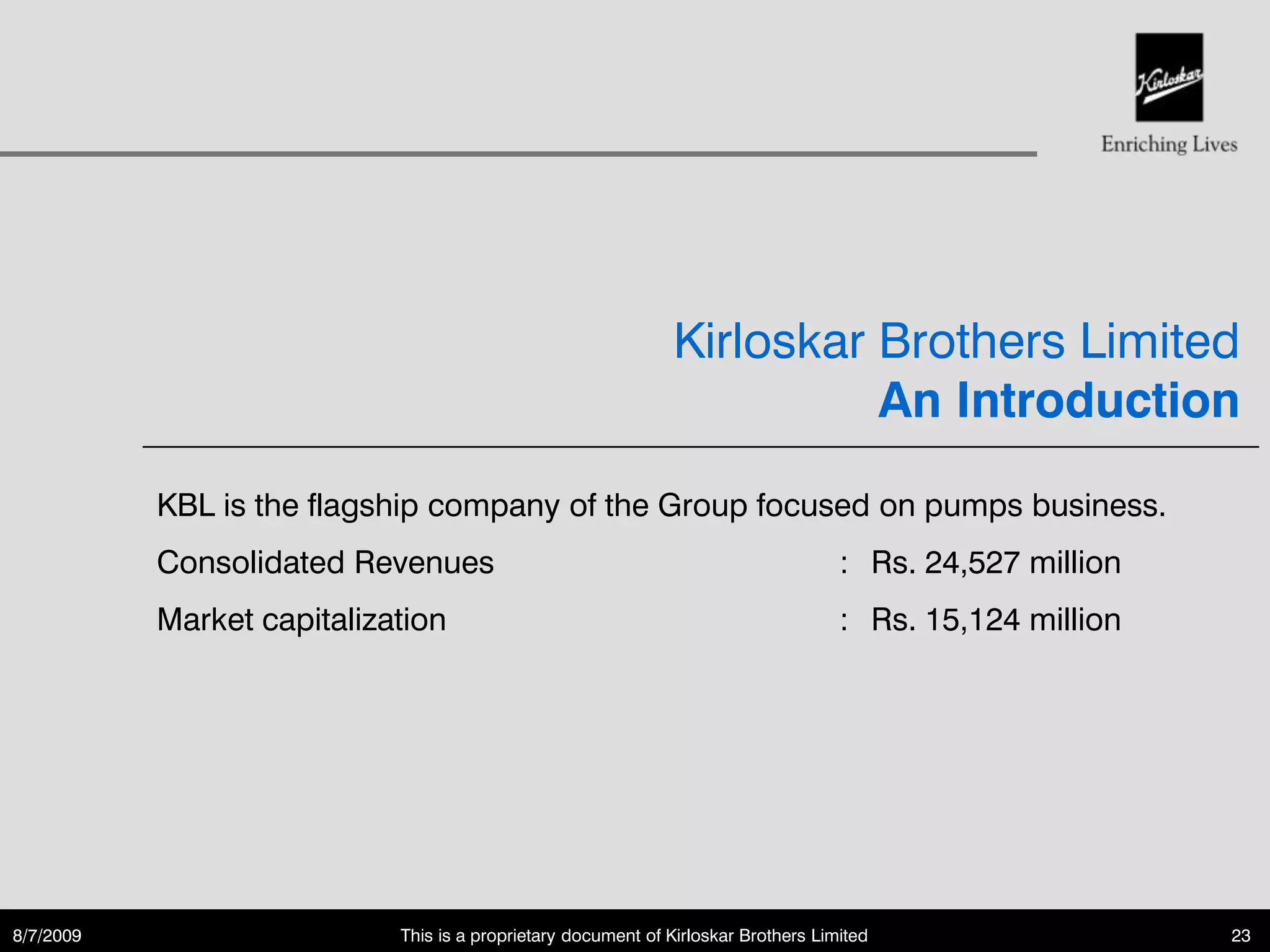 Kirloskar Brothers Limited
                                                                         An Introduction

           KBL is the flagship company of the Group focused on pumps business.
           Consolidated Revenues                                                    : Rs. 24,527 million
           Market capitalization                                                    : Rs. 15,124 million




8/7/2009                    This is a proprietary document of Kirloskar Brothers Limited                   23
 