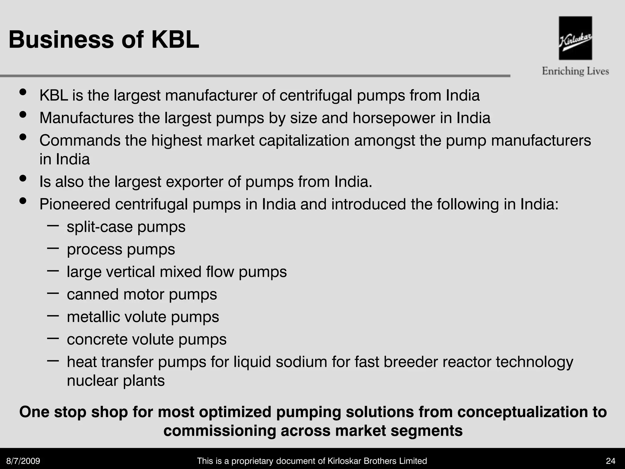 Business of KBL

  •    KBL is the largest manufacturer of centrifugal pumps from India
  •    Manufactures the largest pumps by size and horsepower in India
  •    Commands the highest market capitalization amongst the pump manufacturers
       in India
  •    Is also the largest exporter of pumps from India.
  •    Pioneered centrifugal pumps in India and introduced the following in India:
        – split-case pumps
        – process pumps
        – large vertical mixed flow pumps
        – canned motor pumps
        – metallic volute pumps
        – concrete volute pumps
        – heat transfer pumps for liquid sodium for fast breeder reactor technology
            nuclear plants

   One stop shop for most optimized pumping solutions from conceptualization to
                     commissioning across market segments
8/7/2009                    This is a proprietary document of Kirloskar Brothers Limited   24
 
