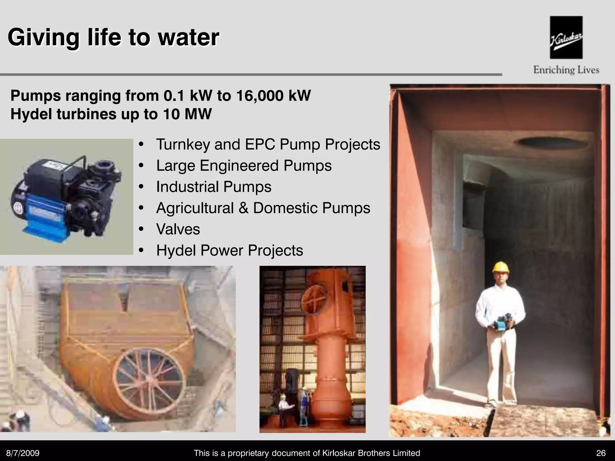 Giving life to water

Pumps ranging from 0.1 kW to 16,000 kW
Hydel turbines up to 10 MW
               •   Turnkey and EPC Pump Projects
               •   Large Engineered Pumps
               •   Industrial Pumps
               •   Agricultural & Domestic Pumps
               •   Valves
               •   Hydel Power Projects




8/7/2009               This is a proprietary document of Kirloskar Brothers Limited   26
 