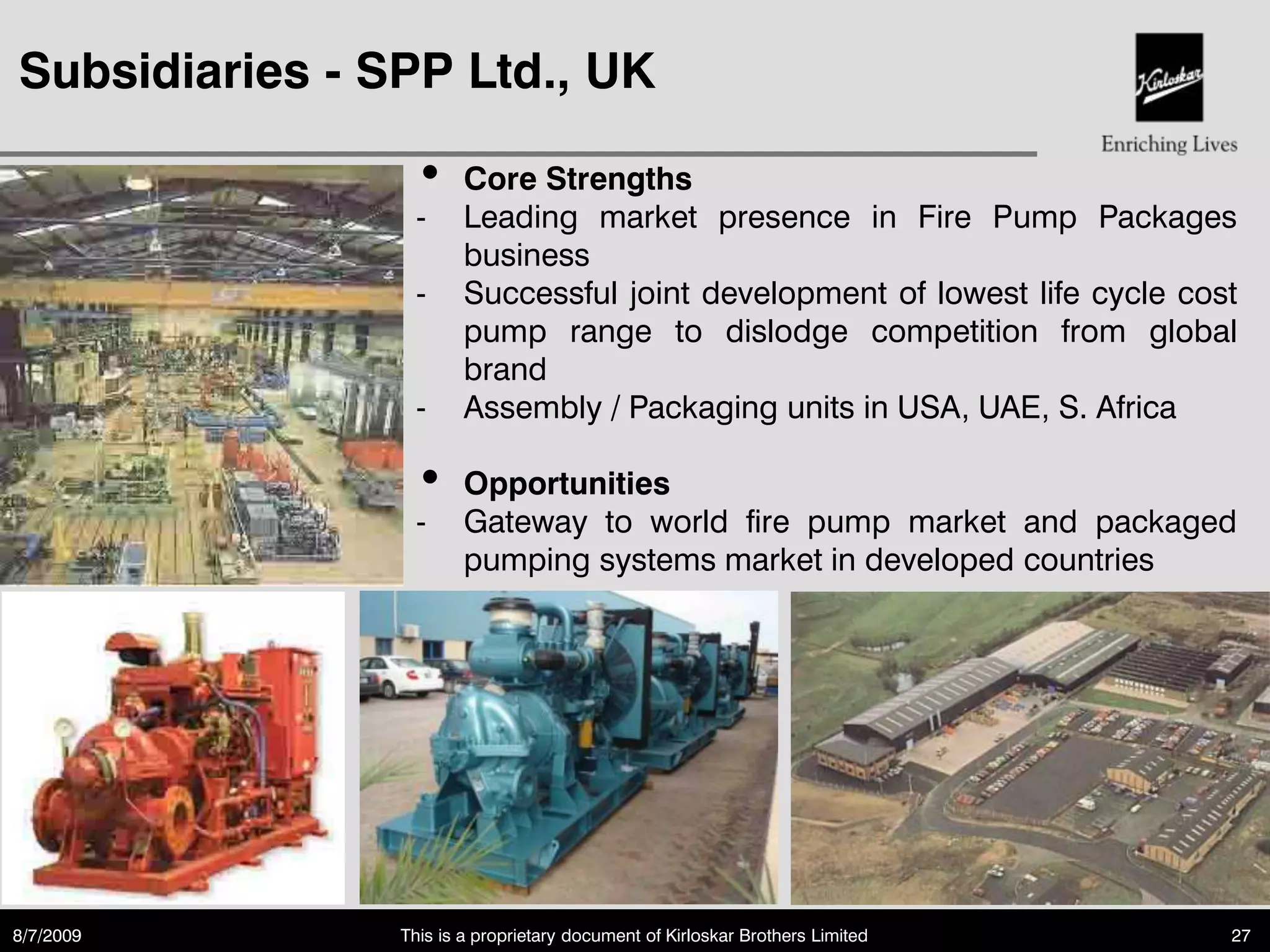 Subsidiaries - SPP Ltd., UK

                 •      Core Strengths
                 -      Leading market presence in Fire Pump Packages
                        business
                 -      Successful joint development of lowest life cycle cost
                        pump range to dislodge competition from global
                        brand
                 -      Assembly / Packaging units in USA, UAE, S. Africa

                 •      Opportunities
                 -      Gateway to world fire pump market and packaged
                        pumping systems market in developed countries




8/7/2009        This is a proprietary document of Kirloskar Brothers Limited   27
 