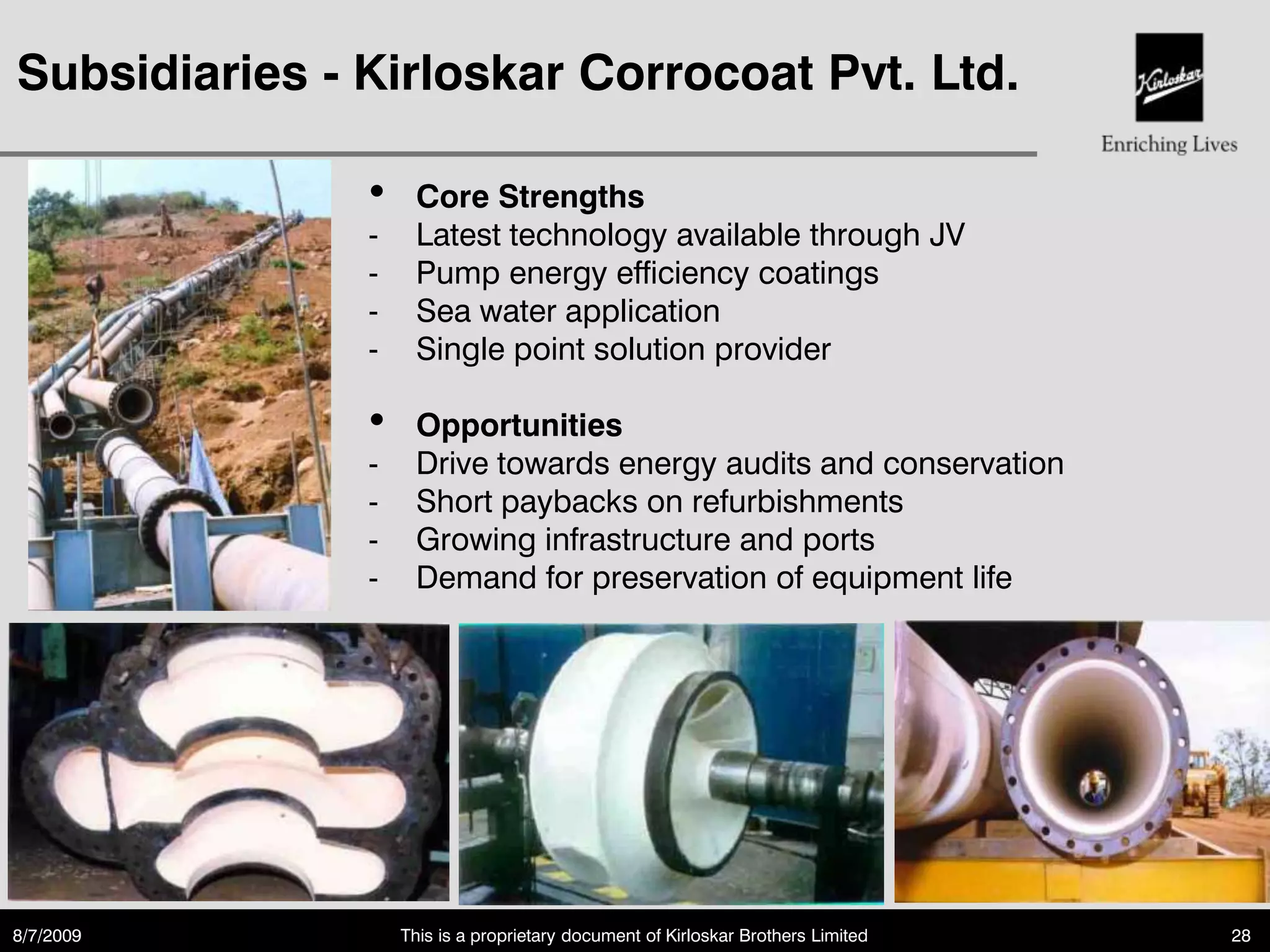 Subsidiaries - Kirloskar Corrocoat Pvt. Ltd.

               •    Core Strengths
               -    Latest technology available through JV
               -    Pump energy efficiency coatings
               -    Sea water application
               -    Single point solution provider

               •    Opportunities
               -    Drive towards energy audits and conservation
               -    Short paybacks on refurbishments
               -    Growing infrastructure and ports
               -    Demand for preservation of equipment life




8/7/2009           This is a proprietary document of Kirloskar Brothers Limited   28
 