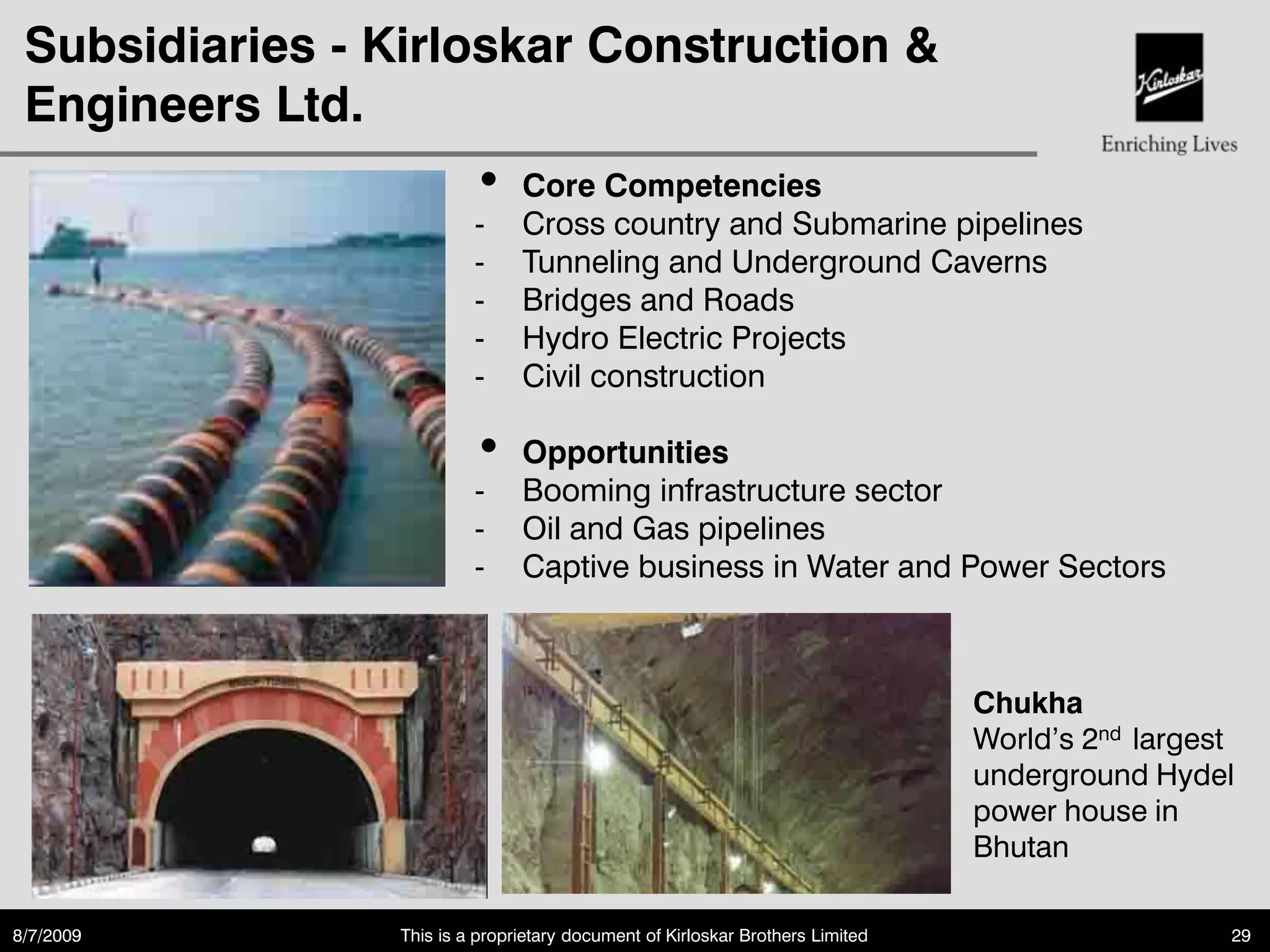 Subsidiaries - Kirloskar Construction &
 Engineers Ltd.
                          •     Core Competencies
                          -     Cross country and Submarine pipelines
                          -     Tunneling and Underground Caverns
                          -     Bridges and Roads
                          -     Hydro Electric Projects
                          -     Civil construction

                          •     Opportunities
                          -     Booming infrastructure sector
                          -     Oil and Gas pipelines
                          -     Captive business in Water and Power Sectors



                                                                                Chukha
                                                                                World‟s 2nd largest
                                                                                underground Hydel
                                                                                power house in
                                                                                Bhutan

8/7/2009         This is a proprietary document of Kirloskar Brothers Limited                     29
 