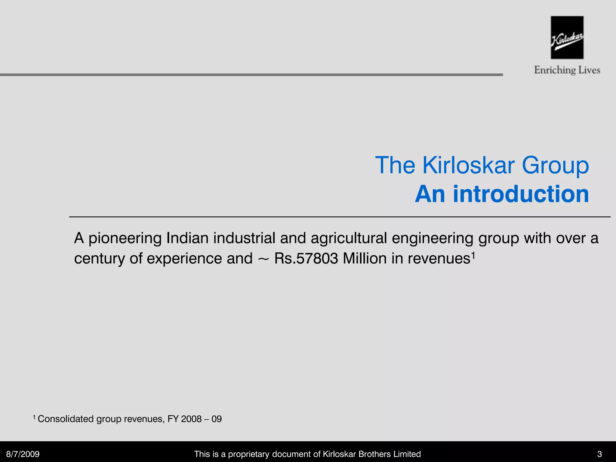 The Kirloskar Group
                                                                                              An introduction
               A pioneering Indian industrial and agricultural engineering group with over a
               century of experience and ~ Rs.57803 Million in revenues1




      1 Consolidated   group revenues, FY 2008 – 09


8/7/2009                                    This is a proprietary document of Kirloskar Brothers Limited         3
 