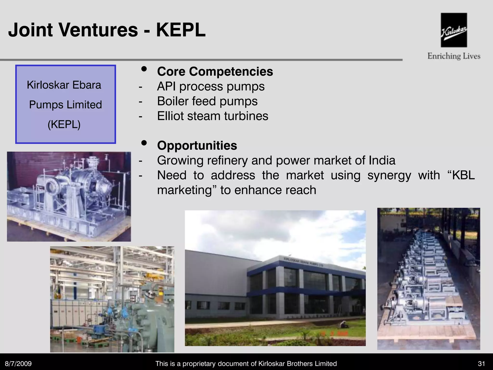Joint Ventures - KEPL

                        •   Core Competencies
      Kirloskar Ebara   -   API process pumps
       Pumps Limited    -   Boiler feed pumps
                        -   Elliot steam turbines
           (KEPL)
                        •   Opportunities
                        -   Growing refinery and power market of India
                        -   Need to address the market using synergy with “KBL
                            marketing” to enhance reach




8/7/2009                    This is a proprietary document of Kirloskar Brothers Limited   31
 