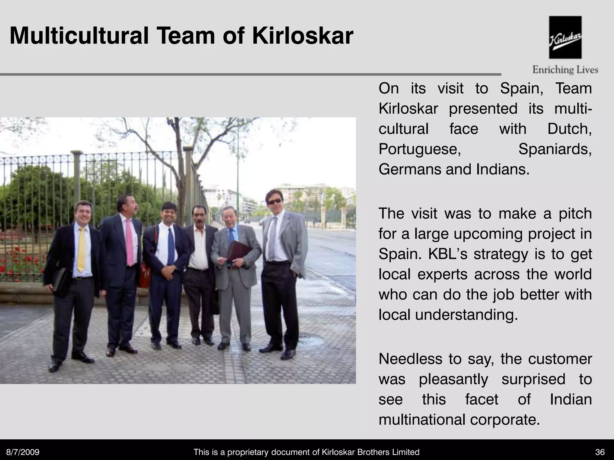 Multicultural Team of Kirloskar

                                                                 On its visit to Spain, Team
                                                                 Kirloskar presented its multi-
                                                                 cultural face with Dutch,
                                                                 Portuguese,        Spaniards,
                                                                 Germans and Indians.

                                                                 The visit was to make a pitch
                                                                 for a large upcoming project in
                                                                 Spain. KBL‟s strategy is to get
                                                                 local experts across the world
                                                                 who can do the job better with
                                                                 local understanding.

                                                                 Needless to say, the customer
                                                                 was pleasantly surprised to
                                                                 see this facet of Indian
                                                                 multinational corporate.
8/7/2009        This is a proprietary document of Kirloskar Brothers Limited                       36
 