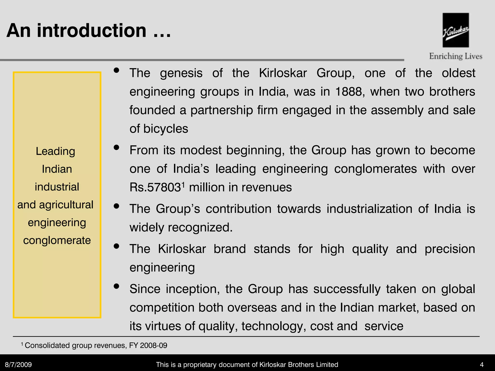 An introduction …

                               •    The genesis of the Kirloskar Group, one of the oldest
                                    engineering groups in India, was in 1888, when two brothers
                                    founded a partnership firm engaged in the assembly and sale
                                    of bicycles
           Leading             •    From its modest beginning, the Group has grown to become
            Indian                  one of India‟s leading engineering conglomerates with over
           industrial               Rs.578031 million in revenues
   and agricultural            •    The Group‟s contribution towards industrialization of India is
      engineering                   widely recognized.
     conglomerate
                               •    The Kirloskar brand stands for high quality and precision
                                    engineering
                               •    Since inception, the Group has successfully taken on global
                                    competition both overseas and in the Indian market, based on
                                    its virtues of quality, technology, cost and service
    1 Consolidated   group revenues, FY 2008-09

8/7/2009                                   This is a proprietary document of Kirloskar Brothers Limited   4
 