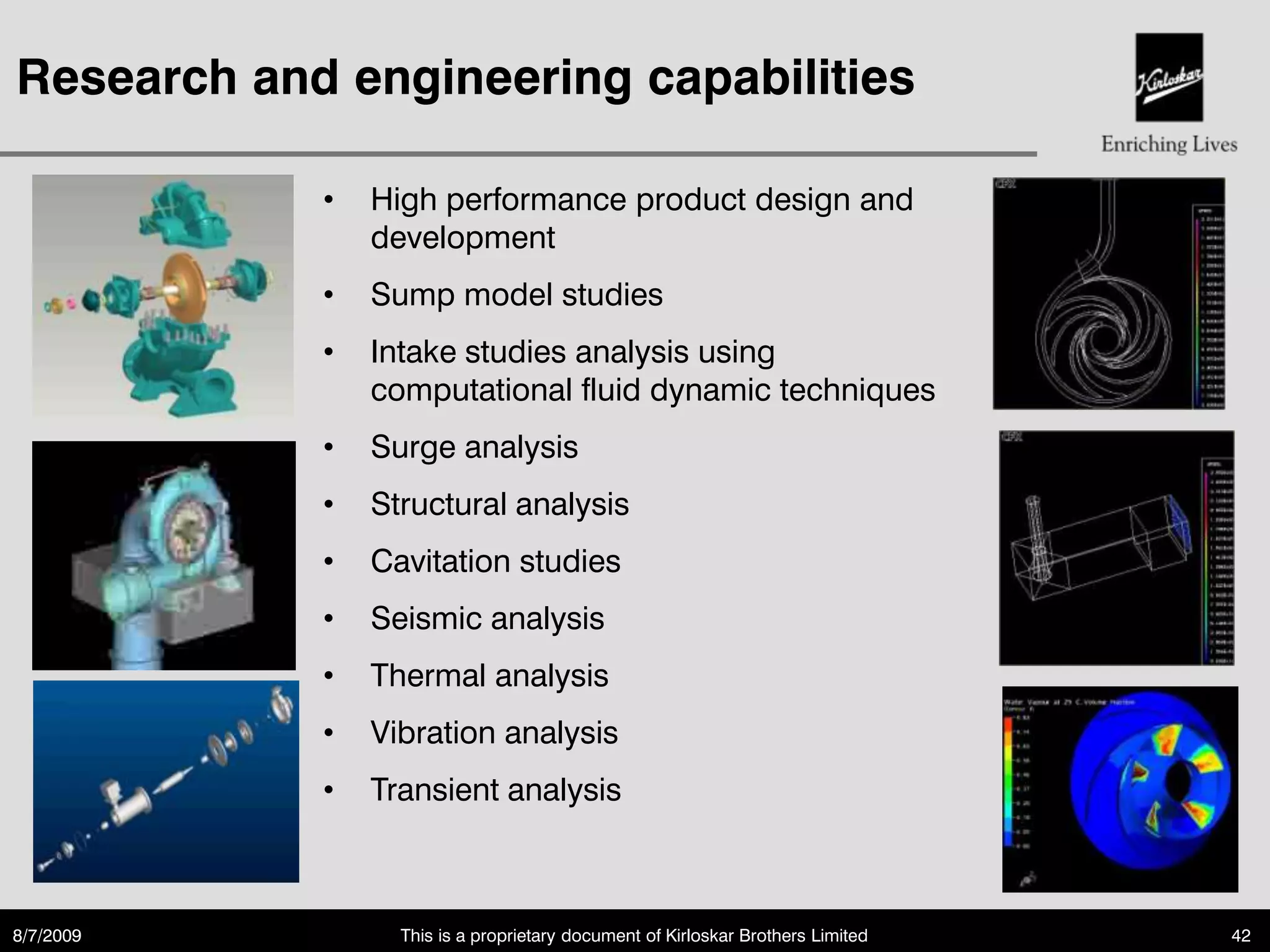Research and engineering capabilities

            •   High performance product design and
                development
            •   Sump model studies
            •   Intake studies analysis using
                computational fluid dynamic techniques
            •   Surge analysis
            •   Structural analysis
            •   Cavitation studies
            •   Seismic analysis
            •   Thermal analysis
            •   Vibration analysis
            •   Transient analysis



8/7/2009          This is a proprietary document of Kirloskar Brothers Limited   42
 