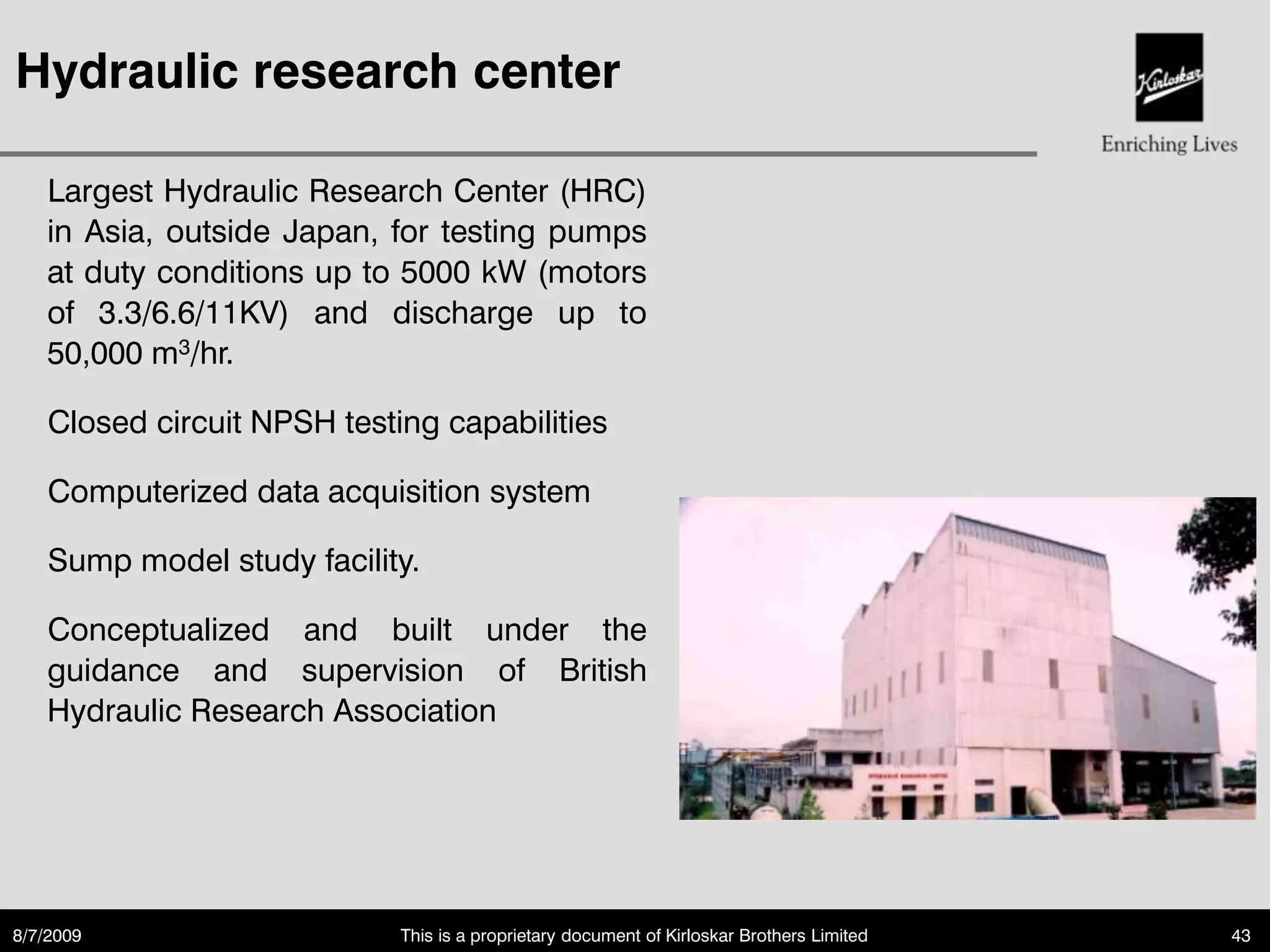 Hydraulic research center

    Largest Hydraulic Research Center (HRC)
    in Asia, outside Japan, for testing pumps
    at duty conditions up to 5000 kW (motors
    of 3.3/6.6/11KV) and discharge up to
    50,000 m3/hr.

    Closed circuit NPSH testing capabilities

    Computerized data acquisition system

    Sump model study facility.

    Conceptualized and built under the
    guidance and supervision of British
    Hydraulic Research Association




8/7/2009                     This is a proprietary document of Kirloskar Brothers Limited   43
 
