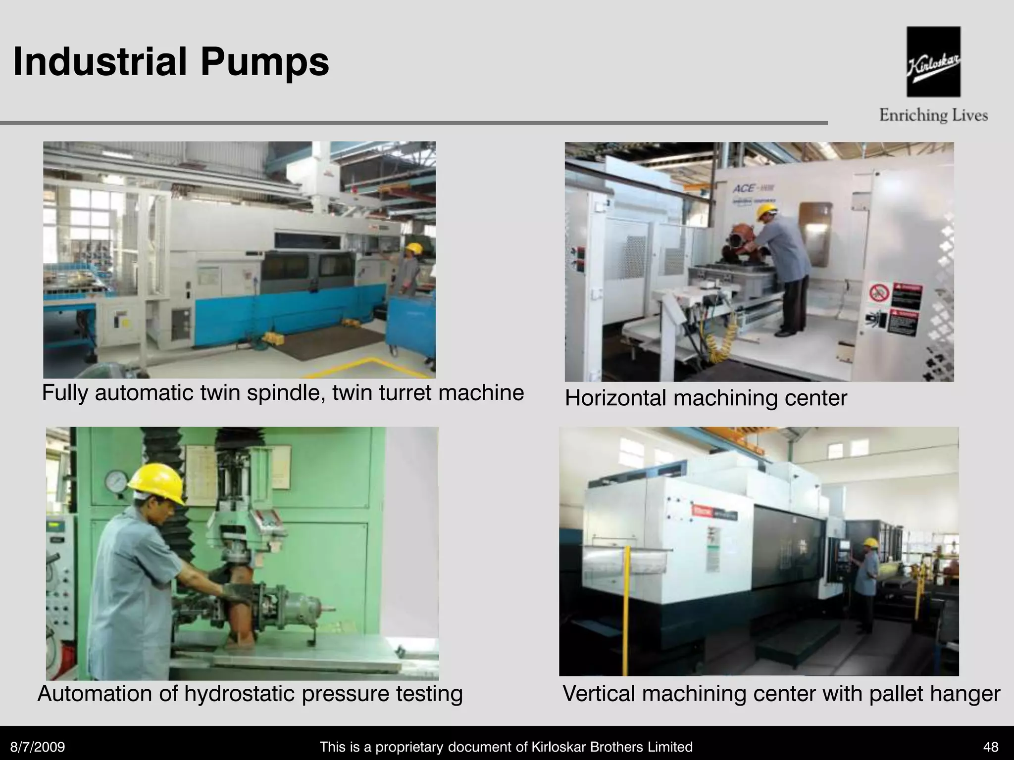 Industrial Pumps




    Fully automatic twin spindle, twin turret machine                  Horizontal machining center




   Automation of hydrostatic pressure testing                          Vertical machining center with pallet hanger

8/7/2009                        This is a proprietary document of Kirloskar Brothers Limited                     48
 