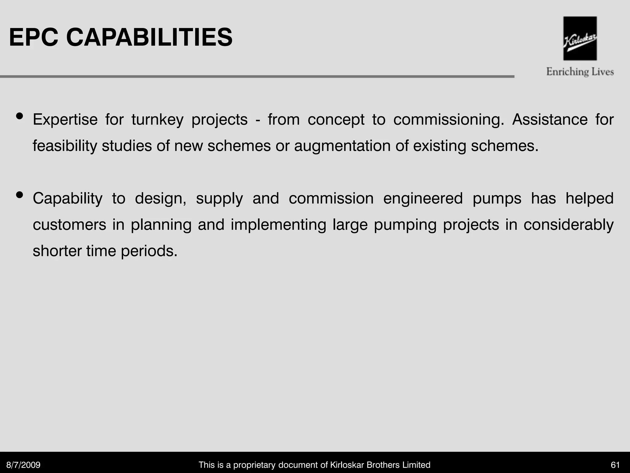 EPC CAPABILITIES


 • Expertise    for turnkey projects - from concept to commissioning. Assistance for
      feasibility studies of new schemes or augmentation of existing schemes.


 • Capability    to design, supply and commission engineered pumps has helped
      customers in planning and implementing large pumping projects in considerably
      shorter time periods.




8/7/2009                      This is a proprietary document of Kirloskar Brothers Limited   61
 