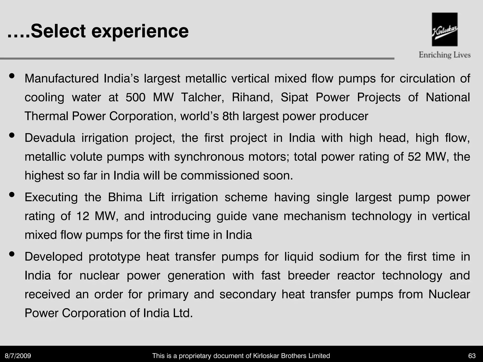 ….Select experience

•     Manufactured India‟s largest metallic vertical mixed flow pumps for circulation of
      cooling water at 500 MW Talcher, Rihand, Sipat Power Projects of National
      Thermal Power Corporation, world‟s 8th largest power producer
•     Devadula irrigation project, the first project in India with high head, high flow,
      metallic volute pumps with synchronous motors; total power rating of 52 MW, the
      highest so far in India will be commissioned soon.
•     Executing the Bhima Lift irrigation scheme having single largest pump power
      rating of 12 MW, and introducing guide vane mechanism technology in vertical
      mixed flow pumps for the first time in India
•     Developed prototype heat transfer pumps for liquid sodium for the first time in
      India for nuclear power generation with fast breeder reactor technology and
      received an order for primary and secondary heat transfer pumps from Nuclear
      Power Corporation of India Ltd.


8/7/2009                      This is a proprietary document of Kirloskar Brothers Limited   63
 