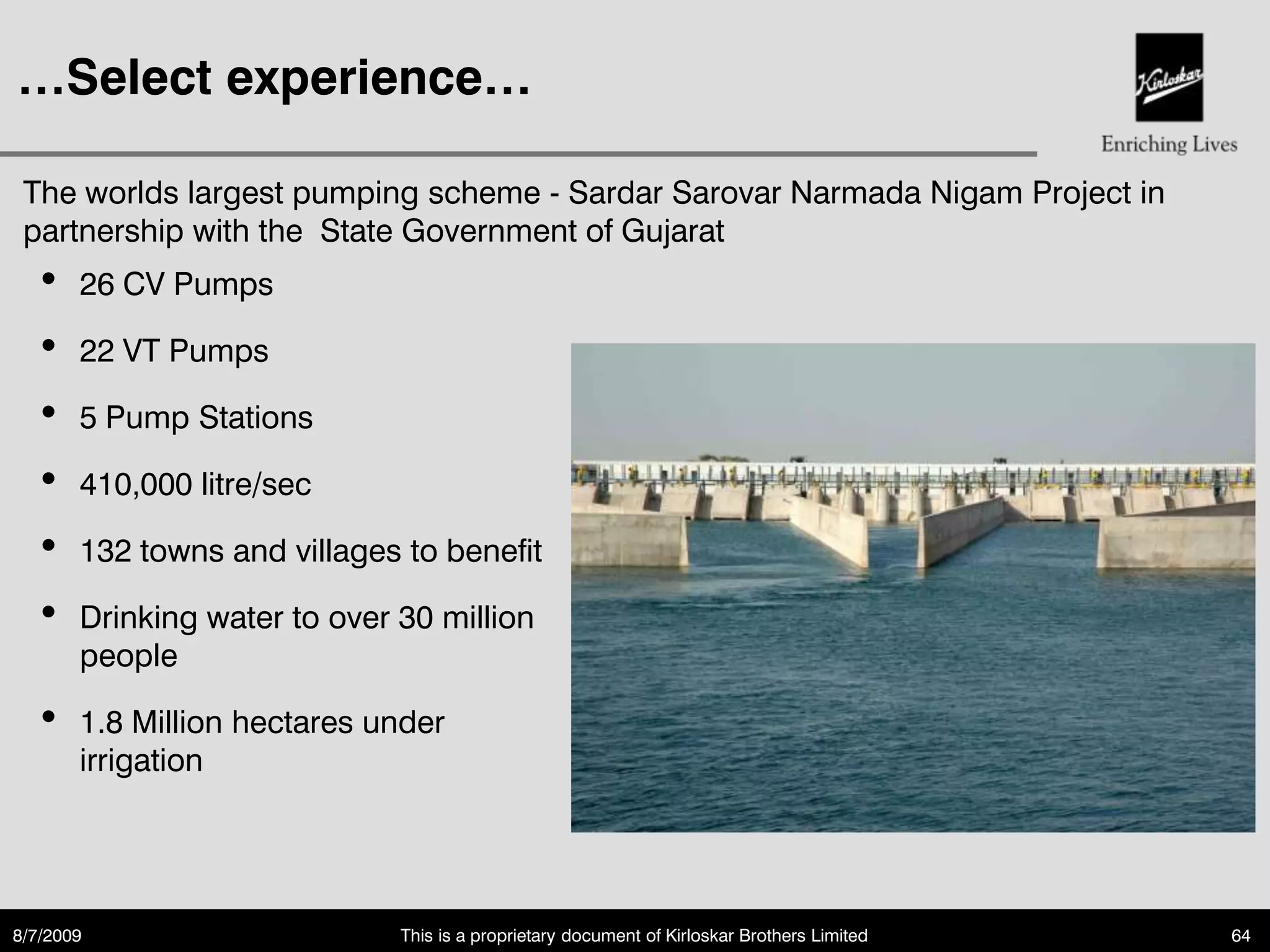 …Select experience…

 The worlds largest pumping scheme - Sardar Sarovar Narmada Nigam Project in
 partnership with the State Government of Gujarat
   •   26 CV Pumps

   •   22 VT Pumps

   •   5 Pump Stations

   •   410,000 litre/sec

   •   132 towns and villages to benefit

   •   Drinking water to over 30 million
       people

   •   1.8 Million hectares under
       irrigation




8/7/2009                      This is a proprietary document of Kirloskar Brothers Limited   64
 