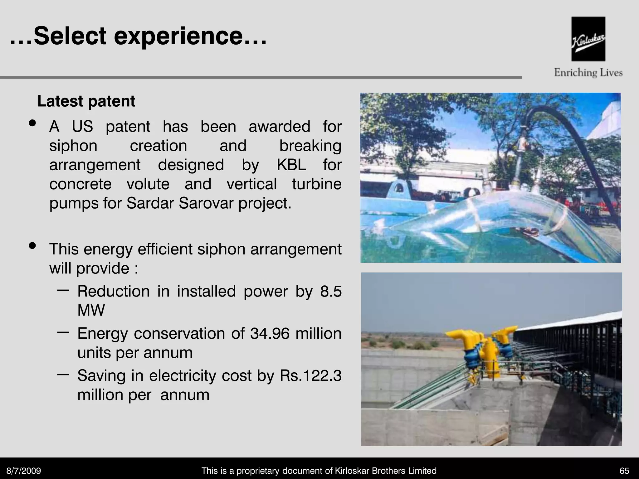 …Select experience…

       Latest patent
    •      A US patent has been awarded for
           siphon    creation    and      breaking
           arrangement designed by KBL for
           concrete volute and vertical turbine
           pumps for Sardar Sarovar project.

    •      This energy efficient siphon arrangement
           will provide :
            – Reduction in installed power by 8.5
                MW
            – Energy conservation of 34.96 million
                units per annum
            – Saving in electricity cost by Rs.122.3
                million per annum



8/7/2009                        This is a proprietary document of Kirloskar Brothers Limited   65
 