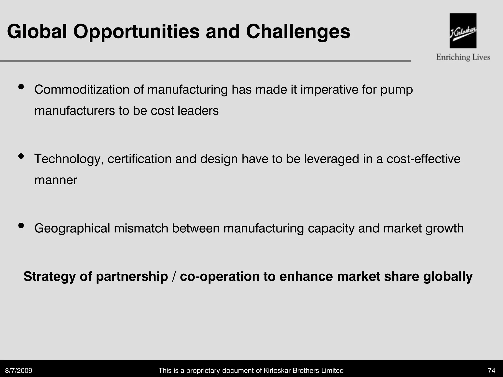 Global Opportunities and Challenges

   •       Commoditization of manufacturing has made it imperative for pump
           manufacturers to be cost leaders


   •       Technology, certification and design have to be leveraged in a cost-effective
           manner


   •       Geographical mismatch between manufacturing capacity and market growth


     Strategy of partnership / co-operation to enhance market share globally




8/7/2009                         This is a proprietary document of Kirloskar Brothers Limited   74
 